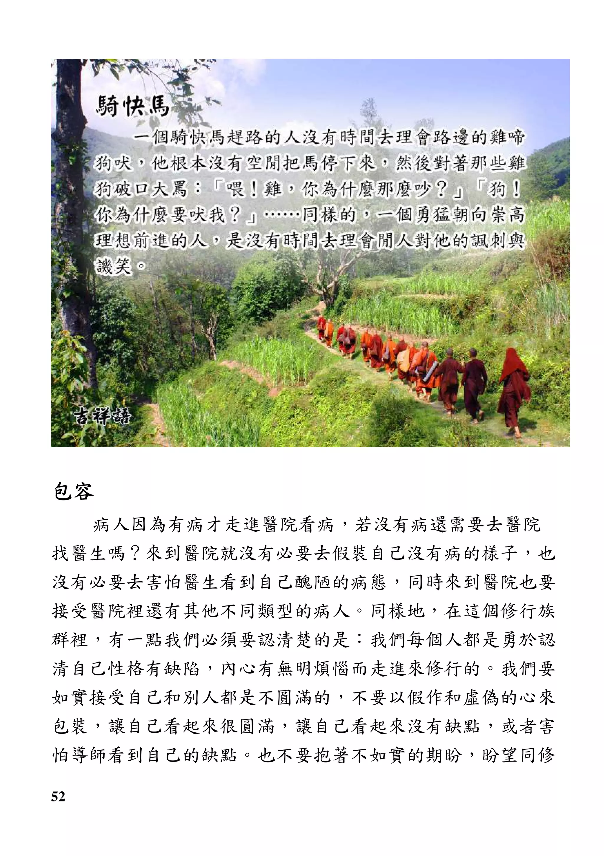 52
包容包容包容包容
病人因為有病才走進醫院看病，若沒有病還需要去醫院
找醫生嗎？來到醫院就沒有必要去假裝自己沒有病的樣子，也
沒有必要去害怕醫生看到自己醜陋的病態，同時來到醫院也要
接受醫院裡還有其他不同類型的病人。同樣地，在這個修行族
群裡，有一點我們必須要認清楚的是：我們每個人都是勇於認
清自己性格有缺陷，內心有無明煩惱而走進來修行的。我們要
如實接受自己和別人都是不圓滿的，不要以假作和虛偽的心來
包裝，讓自己看起來很圓滿，讓自己看起來沒有缺點，或者害
怕導師看到自己的缺點。也不要抱著不如實的期盼，盼望同修
 