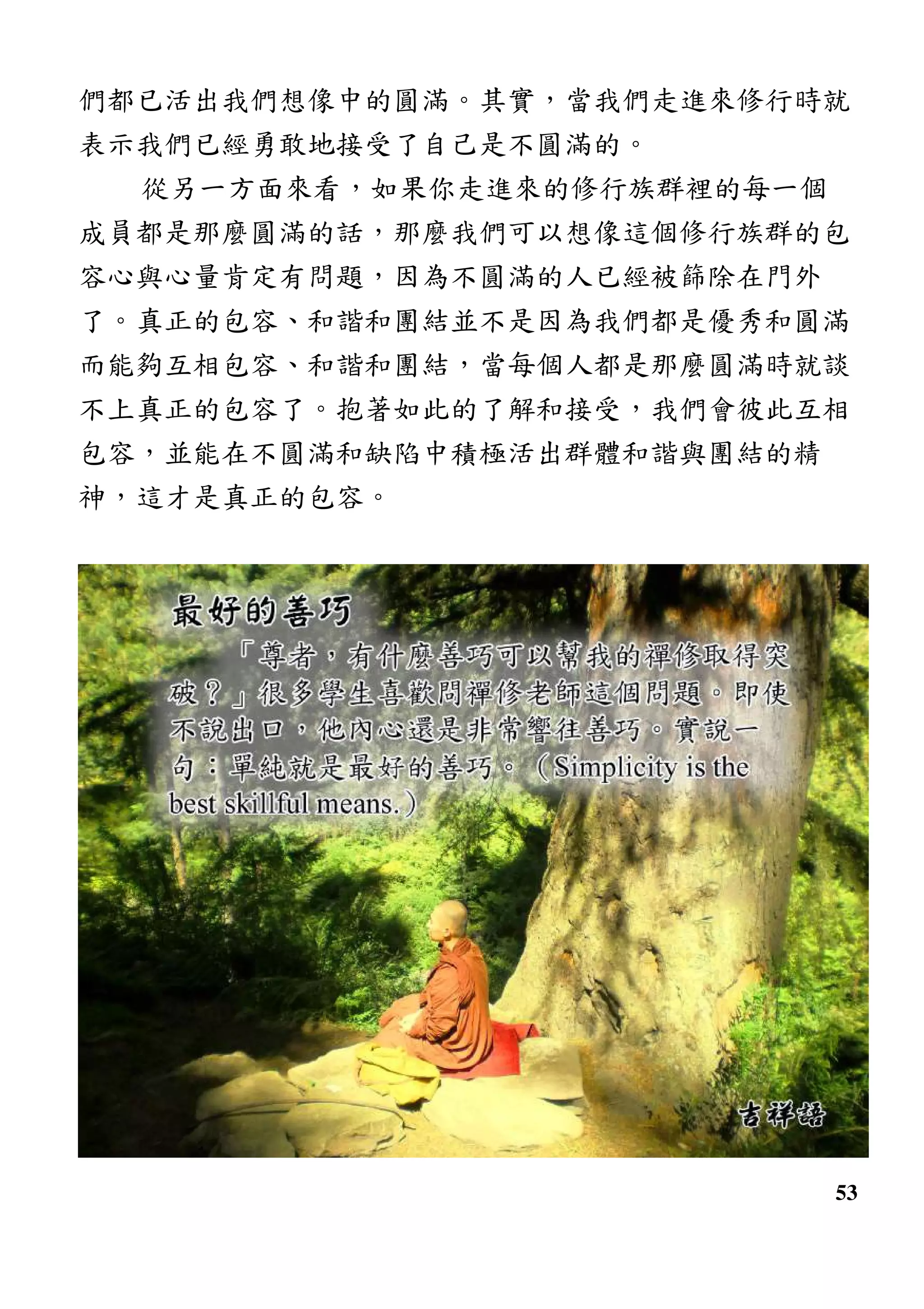 53
們都已活出我們想像中的圓滿。其實，當我們走進來修行時就
表示我們已經勇敢地接受了自己是不圓滿的。
從另一方面來看，如果你走進來的修行族群裡的每一個
成員都是那麼圓滿的話，那麼我們可以想像這個修行族群的包
容心與心量肯定有問題，因為不圓滿的人已經被篩除在門外
了。真正的包容、和諧和團結並不是因為我們都是優秀和圓滿
而能夠互相包容、和諧和團結，當每個人都是那麼圓滿時就談
不上真正的包容了。抱著如此的了解和接受，我們會彼此互相
包容，並能在不圓滿和缺陷中積極活出群體和諧與團結的精
神，這才是真正的包容。
 