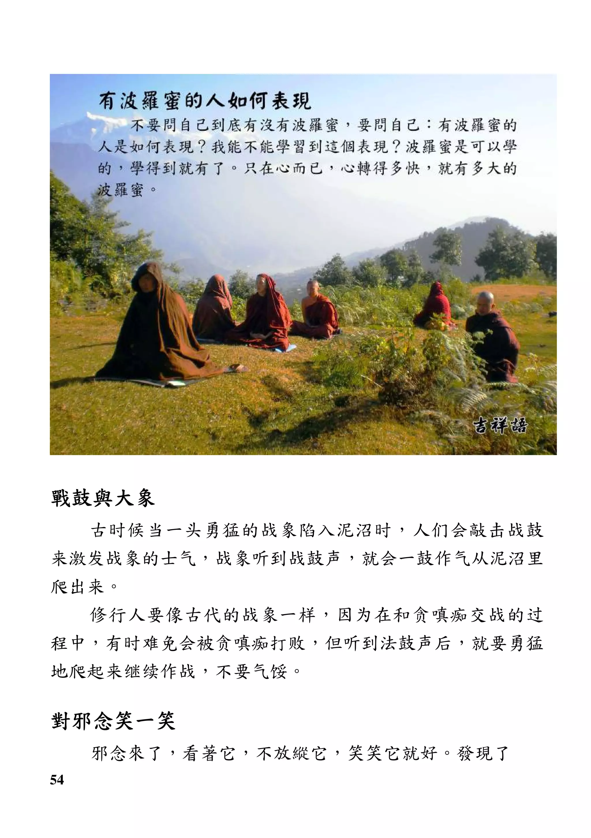 54
戰鼓與大象戰鼓與大象戰鼓與大象戰鼓與大象
古时候当一头勇猛的战象陷入泥沼时，人们会敲击战鼓
来激发战象的士气，战象听到战鼓声，就会一鼓作气从泥沼里
爬出来。
修行人要像古代的战象一样，因为在和贪嗔痴交战的过
程中，有时难免会被贪嗔痴打败，但听到法鼓声后，就要勇猛
地爬起来继续作战，不要气馁。
對邪念笑一笑對邪念笑一笑對邪念笑一笑對邪念笑一笑
邪念來了，看著它，不放縱它，笑笑它就好。發現了
 