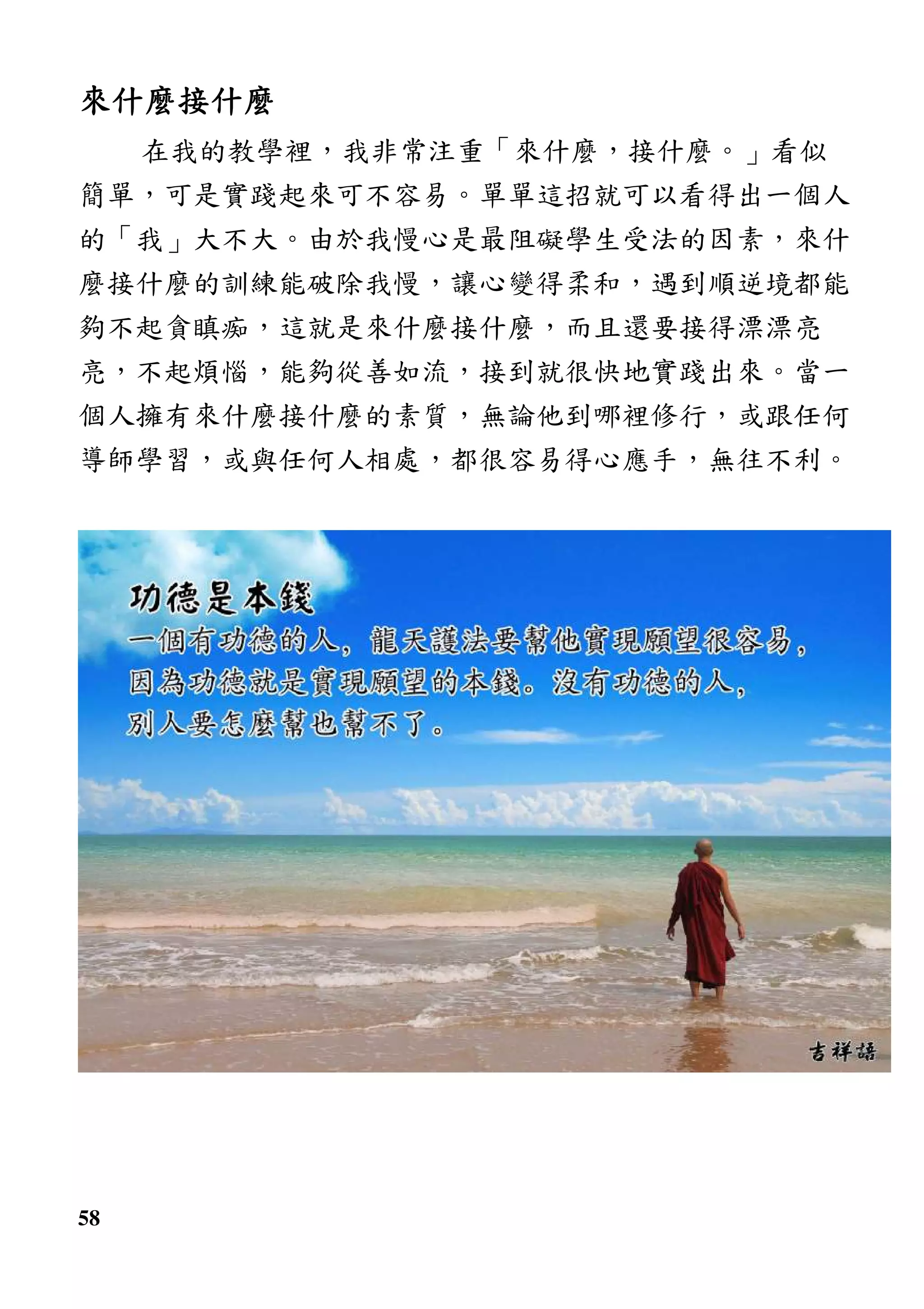 58
來什麼接什麼來什麼接什麼來什麼接什麼來什麼接什麼
在我的教學裡，我非常注重「來什麼，接什麼。」看似
簡單，可是實踐起來可不容易。單單這招就可以看得出一個人
的「我」大不大。由於我慢心是最阻礙學生受法的因素，來什
麼接什麼的訓練能破除我慢，讓心變得柔和，遇到順逆境都能
夠不起貪瞋痴，這就是來什麼接什麼，而且還要接得漂漂亮
亮，不起煩惱，能夠從善如流，接到就很快地實踐出來。當一
個人擁有來什麼接什麼的素質，無論他到哪裡修行，或跟任何
導師學習，或與任何人相處，都很容易得心應手，無往不利。
 
