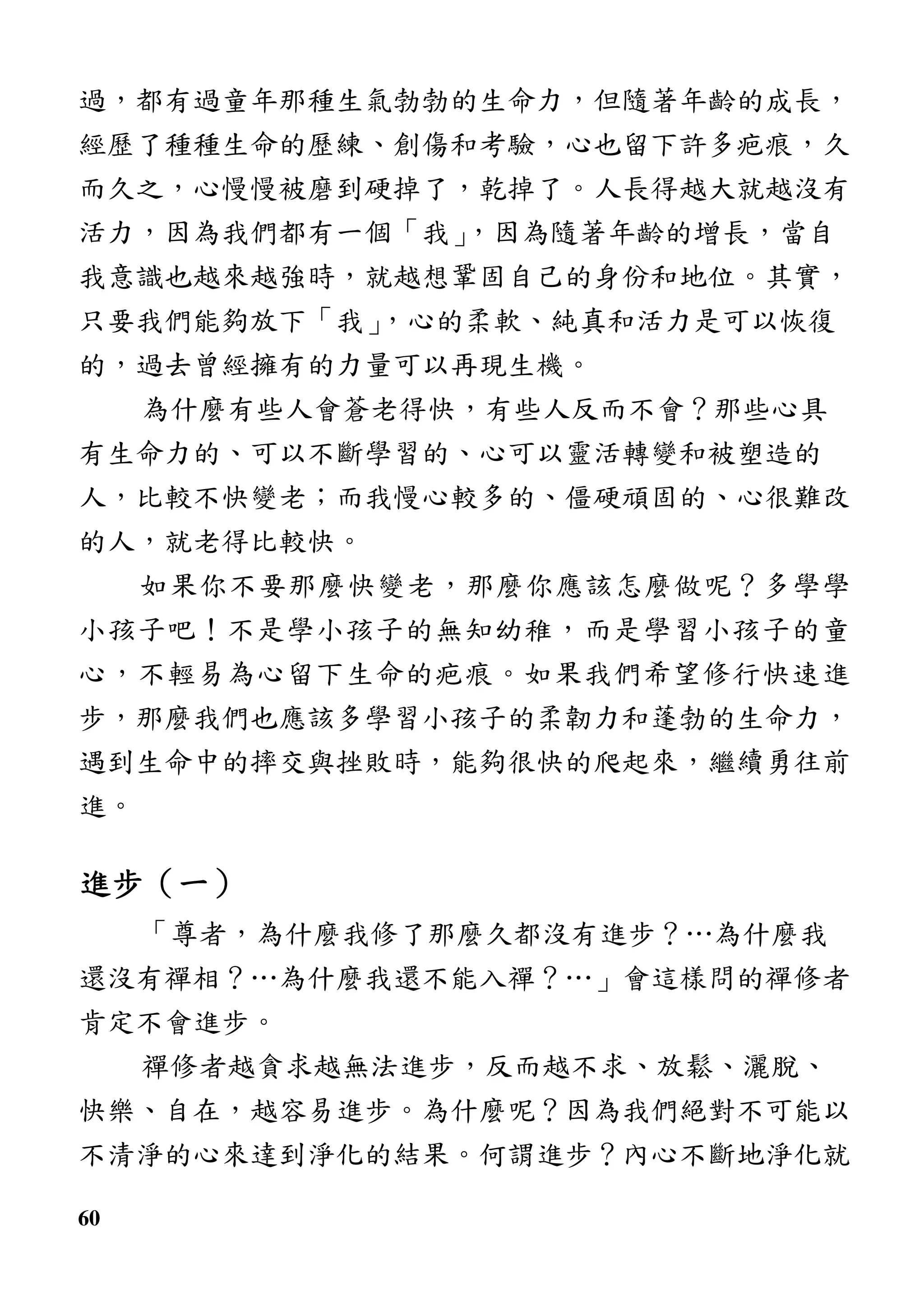60
過，都有過童年那種生氣勃勃的生命力，但隨著年齡的成長，
經歷了種種生命的歷練、創傷和考驗，心也留下許多疤痕，久
而久之，心慢慢被磨到硬掉了，乾掉了。人長得越大就越沒有
活力，因為我們都有一個「我」，因為隨著年齡的增長，當自
我意識也越來越強時，就越想鞏固自己的身份和地位。其實，
只要我們能夠放下「我」，心的柔軟、純真和活力是可以恢復
的，過去曾經擁有的力量可以再現生機。
為什麼有些人會蒼老得快，有些人反而不會？那些心具
有生命力的、可以不斷學習的、心可以靈活轉變和被塑造的
人，比較不快變老；而我慢心較多的、僵硬頑固的、心很難改
的人，就老得比較快。
如果你不要那麼快變老，那麼你應該怎麼做呢？多學學
小孩子吧！不是學小孩子的無知幼稚，而是學習小孩子的童
心，不輕易為心留下生命的疤痕。如果我們希望修行快速進
步，那麼我們也應該多學習小孩子的柔韌力和蓬勃的生命力，
遇到生命中的摔交與挫敗時，能夠很快的爬起來，繼續勇往前
進。
進步進步進步進步（（（（一一一一））））
「尊者，為什麼我修了那麼久都沒有進步？…為什麼我
還沒有禪相？…為什麼我還不能入禪？…」會這樣問的禪修者
肯定不會進步。
禪修者越貪求越無法進步，反而越不求、放鬆、灑脫、
快樂、自在，越容易進步。為什麼呢？因為我們絕對不可能以
不清淨的心來達到淨化的結果。何謂進步？內心不斷地淨化就
 