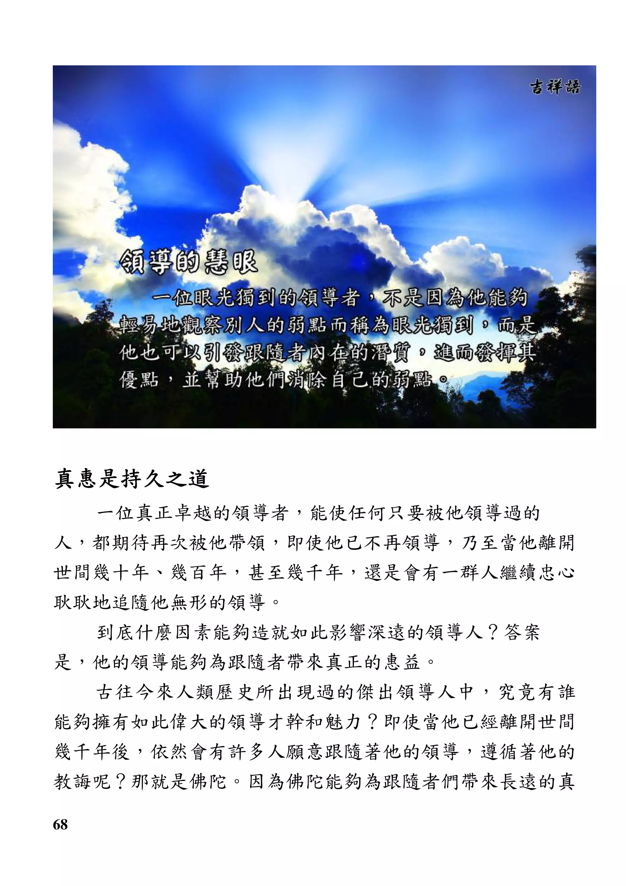68
真惠是持久之道真惠是持久之道真惠是持久之道真惠是持久之道
一位真正卓越的領導者，能使任何只要被他領導過的
人，都期待再次被他帶領，即使他已不再領導，乃至當他離開
世間幾十年、幾百年，甚至幾千年，還是會有一群人繼續忠心
耿耿地追隨他無形的領導。
到底什麼因素能夠造就如此影響深遠的領導人？答案
是，他的領導能夠為跟隨者帶來真正的惠益。
古往今來人類歷史所出現過的傑出領導人中，究竟有誰
能夠擁有如此偉大的領導才幹和魅力？即使當他已經離開世間
幾千年後，依然會有許多人願意跟隨著他的領導，遵循著他的
教誨呢？那就是佛陀。因為佛陀能夠為跟隨者們帶來長遠的真
 