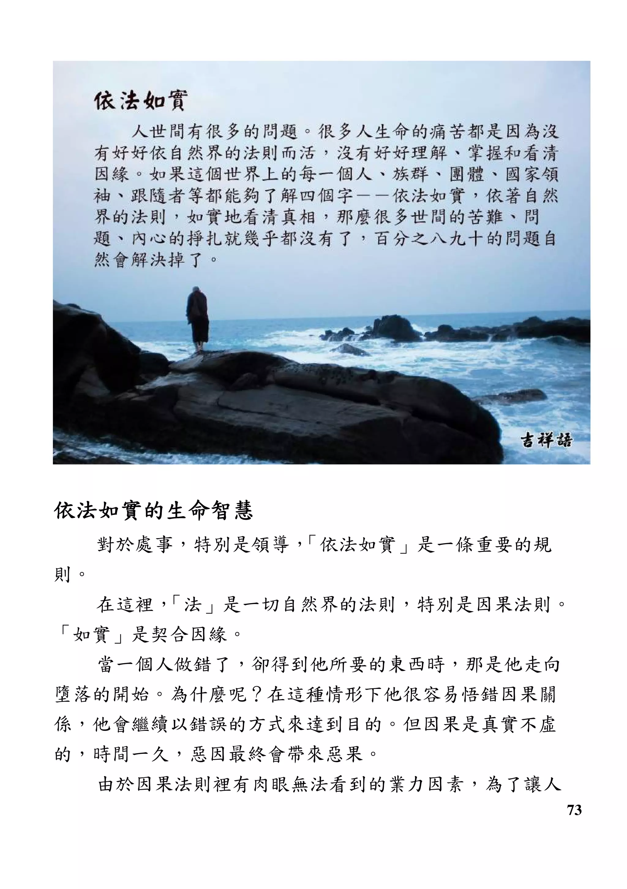 73
依法如實的生命智慧依法如實的生命智慧依法如實的生命智慧依法如實的生命智慧
對於處事，特別是領導，「依法如實」是一條重要的規
則。
在這裡，「法」是一切自然界的法則，特別是因果法則。
「如實」是契合因緣。
當一個人做錯了，卻得到他所要的東西時，那是他走向
墮落的開始。為什麼呢？在這種情形下他很容易悟錯因果關
係，他會繼續以錯誤的方式來達到目的。但因果是真實不虛
的，時間一久，惡因最終會帶來惡果。
由於因果法則裡有肉眼無法看到的業力因素，為了讓人
 