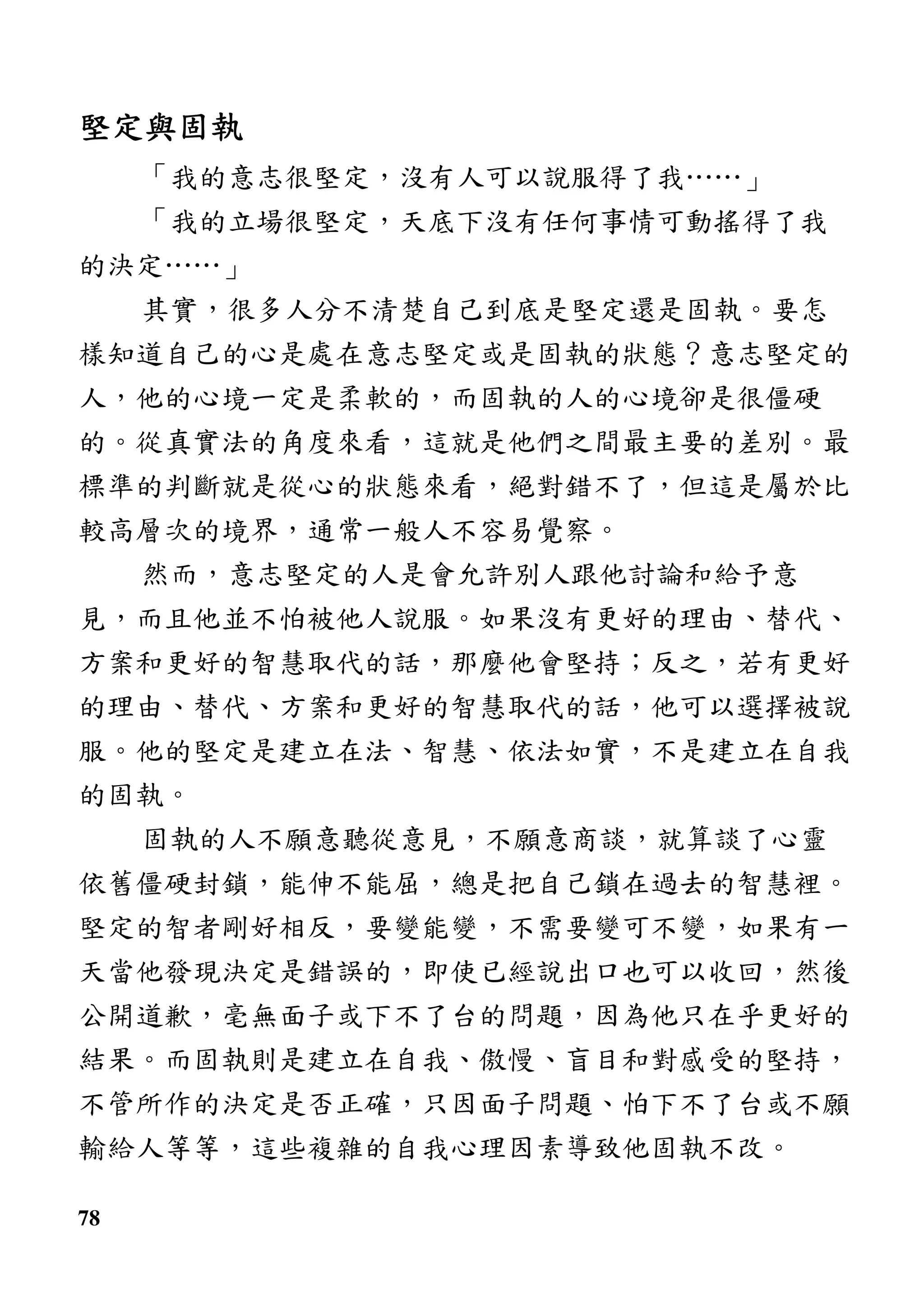 78
堅定與固執堅定與固執堅定與固執堅定與固執
「我的意志很堅定，沒有人可以說服得了我……」
「我的立場很堅定，天底下沒有任何事情可動搖得了我
的決定……」
其實，很多人分不清楚自己到底是堅定還是固執。要怎
樣知道自己的心是處在意志堅定或是固執的狀態？意志堅定的
人，他的心境一定是柔軟的，而固執的人的心境卻是很僵硬
的。從真實法的角度來看，這就是他們之間最主要的差別。最
標準的判斷就是從心的狀態來看，絕對錯不了，但這是屬於比
較高層次的境界，通常一般人不容易覺察。
然而，意志堅定的人是會允許別人跟他討論和給予意
見，而且他並不怕被他人說服。如果沒有更好的理由、替代、
方案和更好的智慧取代的話，那麼他會堅持；反之，若有更好
的理由、替代、方案和更好的智慧取代的話，他可以選擇被說
服。他的堅定是建立在法、智慧、依法如實，不是建立在自我
的固執。
固執的人不願意聽從意見，不願意商談，就算談了心靈
依舊僵硬封鎖，能伸不能屈，總是把自己鎖在過去的智慧裡。
堅定的智者剛好相反，要變能變，不需要變可不變，如果有一
天當他發現決定是錯誤的，即使已經說出口也可以收回，然後
公開道歉，毫無面子或下不了台的問題，因為他只在乎更好的
結果。而固執則是建立在自我、傲慢、盲目和對感受的堅持，
不管所作的決定是否正確，只因面子問題、怕下不了台或不願
輸給人等等，這些複雜的自我心理因素導致他固執不改。
 