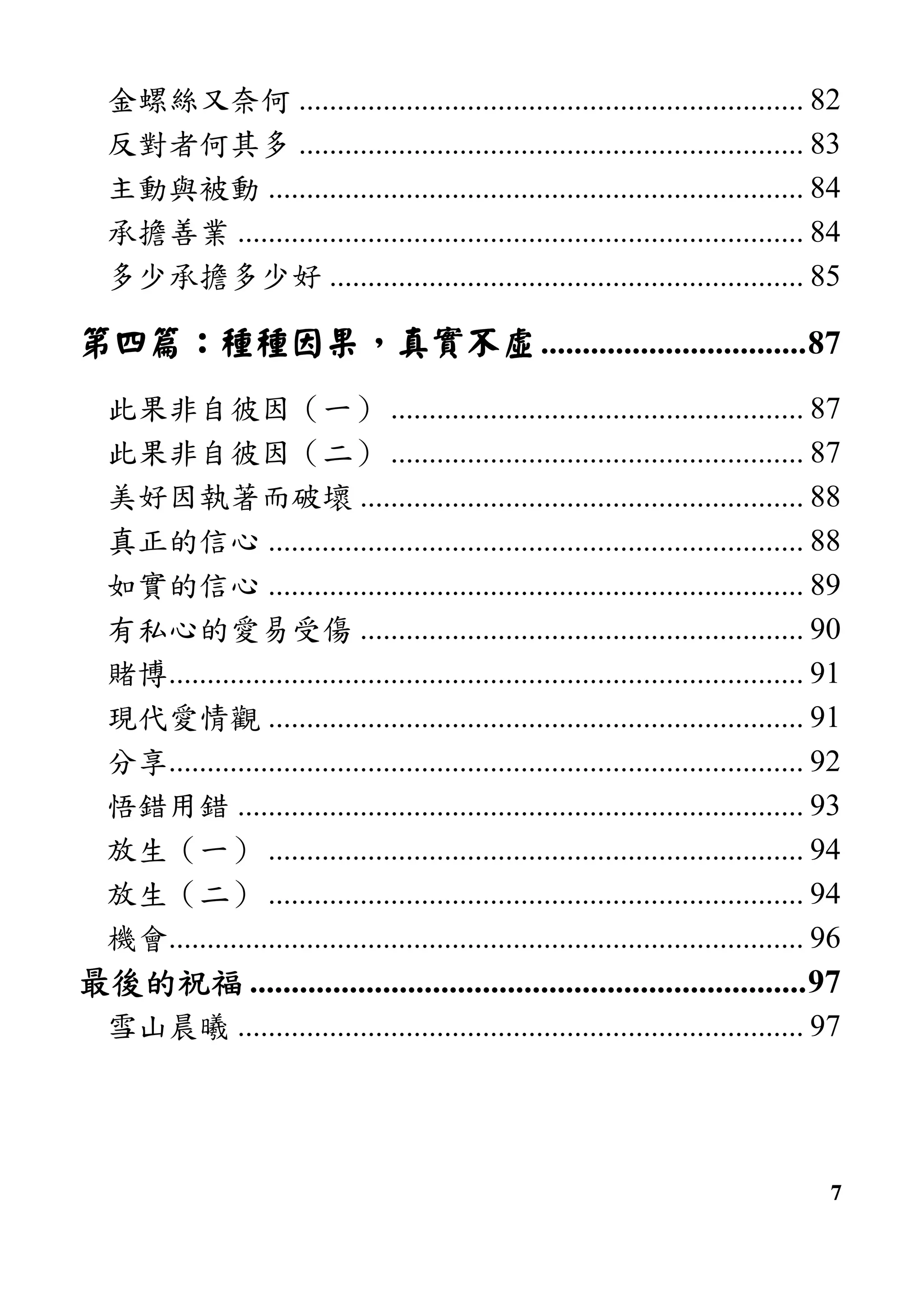 7
金螺絲又奈何 .................................................................. 82
反對者何其多 .................................................................. 83
主動與被動 ...................................................................... 84
承擔善業 .......................................................................... 84
多少承擔多少好 .............................................................. 85
第四篇第四篇第四篇第四篇：：：：種種因果種種因果種種因果種種因果，，，，真實不虛真實不虛真實不虛真實不虛................................87
此果非自彼因（一） ...................................................... 87
此果非自彼因（二） ...................................................... 87
美好因執著而破壞 .......................................................... 88
真正的信心 ...................................................................... 88
如實的信心 ...................................................................... 89
有私心的愛易受傷 .......................................................... 90
賭博................................................................................... 91
現代愛情觀 ...................................................................... 91
分享................................................................................... 92
悟錯用錯 .......................................................................... 93
放生（一） ...................................................................... 94
放生（二） ...................................................................... 94
機會................................................................................... 96
最後的祝福最後的祝福最後的祝福最後的祝福 ...................................................................97
雪山晨曦 .......................................................................... 97
 