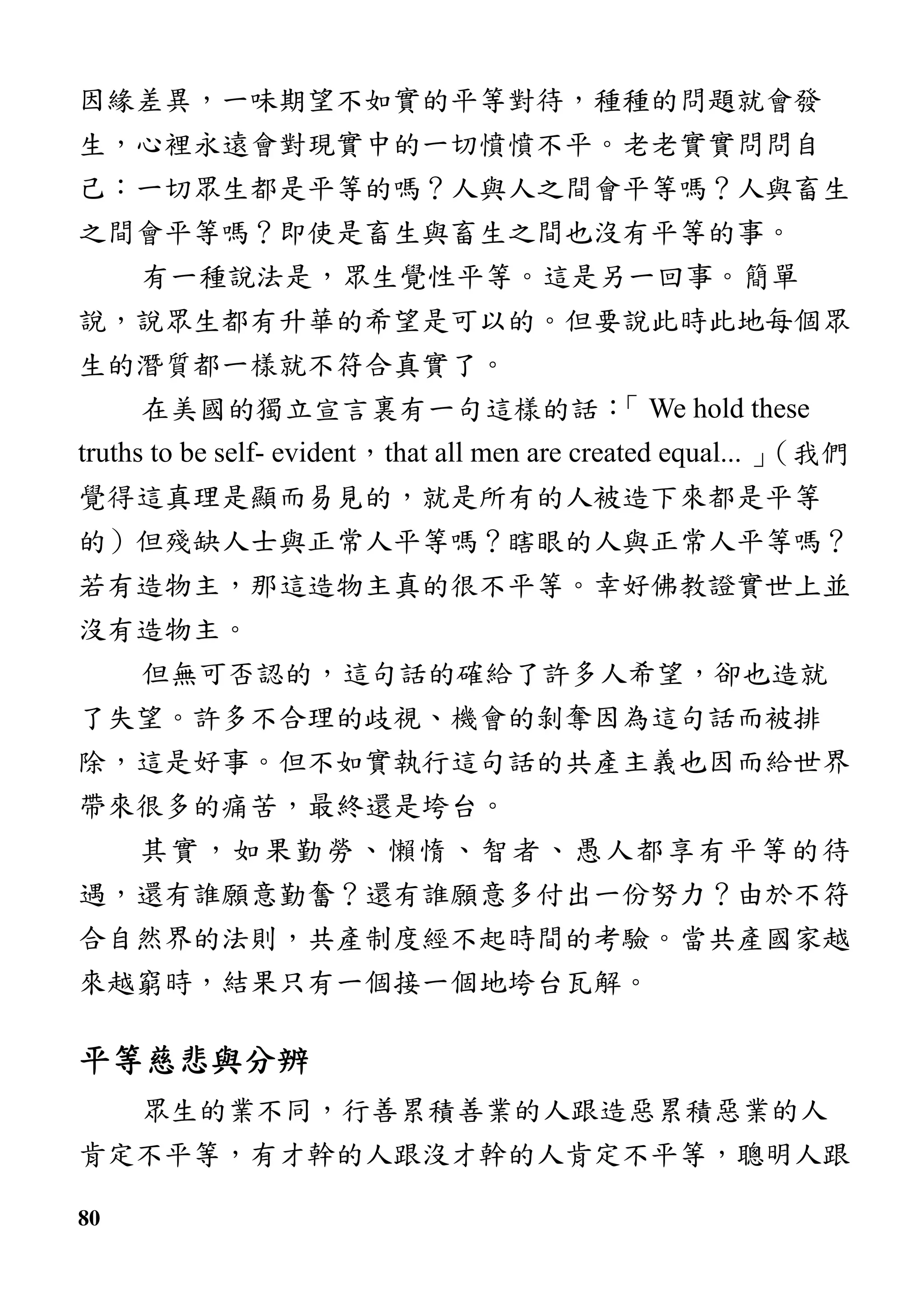 80
因緣差異，一味期望不如實的平等對待，種種的問題就會發
生，心裡永遠會對現實中的一切憤憤不平。老老實實問問自
己：一切眾生都是平等的嗎？人與人之間會平等嗎？人與畜生
之間會平等嗎？即使是畜生與畜生之間也沒有平等的事。
有一種說法是，眾生覺性平等。這是另一回事。簡單
說，說眾生都有升華的希望是可以的。但要說此時此地每個眾
生的潛質都一樣就不符合真實了。
在美國的獨立宣言裏有一句這樣的話：「 We hold these
truths to be self- evident，that all men are created equal... 」（我們
覺得這真理是顯而易見的，就是所有的人被造下來都是平等
的）但殘缺人士與正常人平等嗎？瞎眼的人與正常人平等嗎？
若有造物主，那這造物主真的很不平等。幸好佛教證實世上並
沒有造物主。
但無可否認的，這句話的確給了許多人希望，卻也造就
了失望。許多不合理的歧視、機會的剝奪因為這句話而被排
除，這是好事。但不如實執行這句話的共產主義也因而給世界
帶來很多的痛苦，最終還是垮台。
其實，如果勤勞、懶惰、智者、愚人都享有平等的待
遇，還有誰願意勤奮？還有誰願意多付出一份努力？由於不符
合自然界的法則，共產制度經不起時間的考驗。當共產國家越
來越窮時，結果只有一個接一個地垮台瓦解。
平等慈悲與分辨平等慈悲與分辨平等慈悲與分辨平等慈悲與分辨
眾生的業不同，行善累積善業的人跟造惡累積惡業的人
肯定不平等，有才幹的人跟沒才幹的人肯定不平等，聰明人跟
 