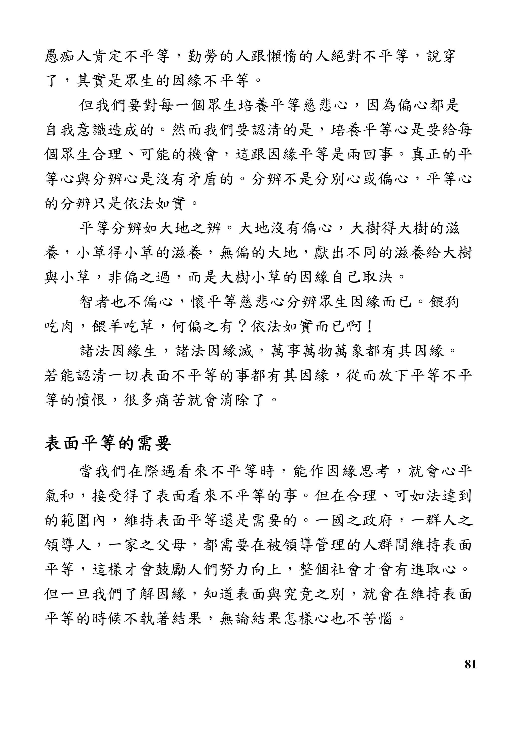 81
愚痴人肯定不平等，勤勞的人跟懶惰的人絕對不平等，說穿
了，其實是眾生的因緣不平等。
但我們要對每一個眾生培養平等慈悲心，因為偏心都是
自我意識造成的。然而我們要認清的是，培養平等心是要給每
個眾生合理、可能的機會，這跟因緣平等是兩回事。真正的平
等心與分辨心是沒有矛盾的。分辨不是分別心或偏心，平等心
的分辨只是依法如實。
平等分辨如大地之辨。大地沒有偏心，大樹得大樹的滋
養，小草得小草的滋養，無偏的大地，獻出不同的滋養給大樹
與小草，非偏之過，而是大樹小草的因緣自己取決。
智者也不偏心，懷平等慈悲心分辨眾生因緣而已。餵狗
吃肉，餵羊吃草，何偏之有？依法如實而已啊！
諸法因緣生，諸法因緣滅，萬事萬物萬象都有其因緣。
若能認清一切表面不平等的事都有其因緣，從而放下平等不平
等的憤恨，很多痛苦就會消除了。
表面平等的需要表面平等的需要表面平等的需要表面平等的需要
當我們在際遇看來不平等時，能作因緣思考，就會心平
氣和，接受得了表面看來不平等的事。但在合理、可如法達到
的範圍內，維持表面平等還是需要的。一國之政府，一群人之
領導人，一家之父母，都需要在被領導管理的人群間維持表面
平等，這樣才會鼓勵人們努力向上，整個社會才會有進取心。
但一旦我們了解因緣，知道表面與究竟之別，就會在維持表面
平等的時候不執著結果，無論結果怎樣心也不苦惱。
 