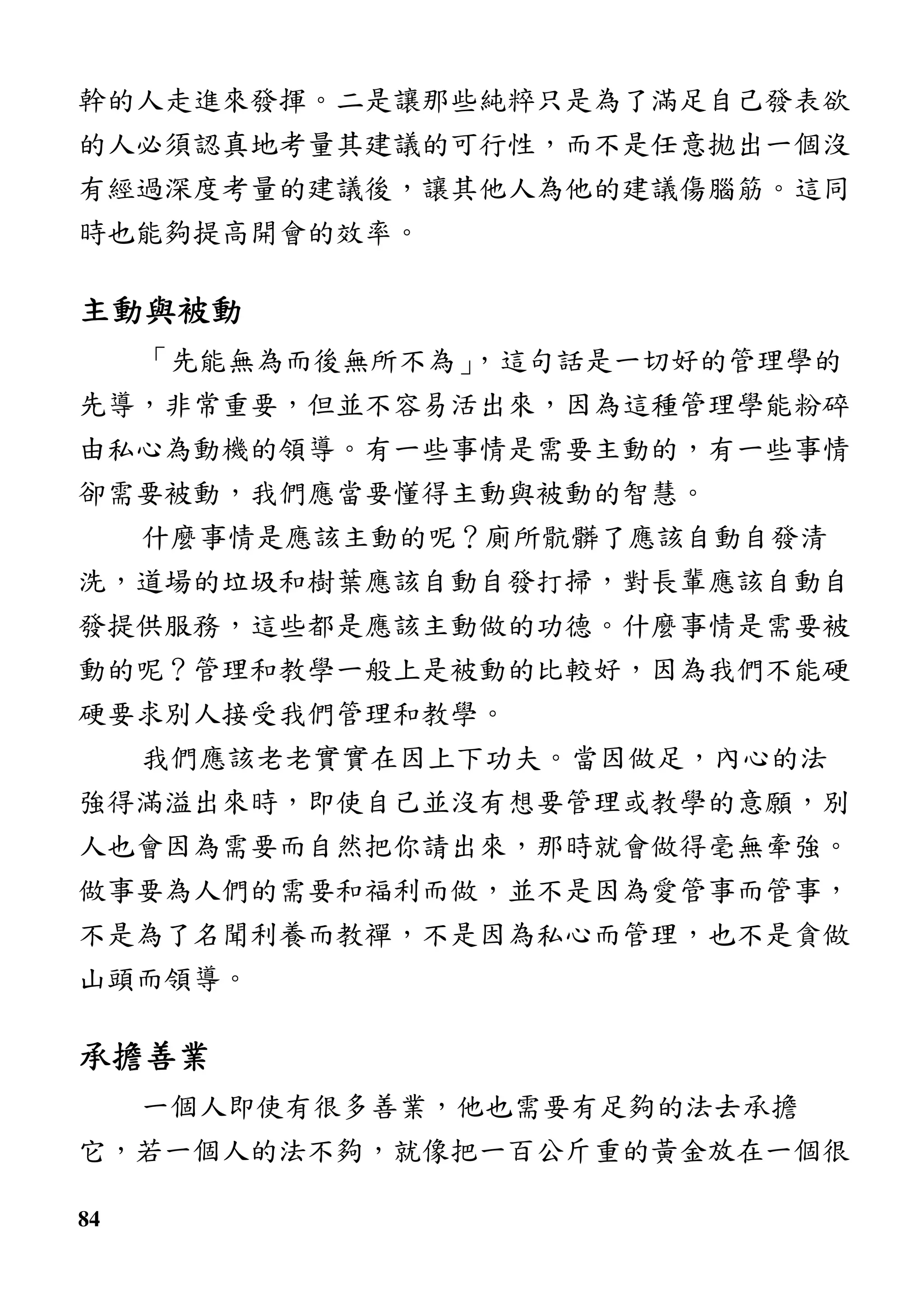 84
幹的人走進來發揮。二是讓那些純粹只是為了滿足自己發表欲
的人必須認真地考量其建議的可行性，而不是任意拋出一個沒
有經過深度考量的建議後，讓其他人為他的建議傷腦筋。這同
時也能夠提高開會的效率。
主動與被動主動與被動主動與被動主動與被動
「先能無為而後無所不為」，這句話是一切好的管理學的
先導，非常重要，但並不容易活出來，因為這種管理學能粉碎
由私心為動機的領導。有一些事情是需要主動的，有一些事情
卻需要被動，我們應當要懂得主動與被動的智慧。
什麼事情是應該主動的呢？廁所骯髒了應該自動自發清
洗，道場的垃圾和樹葉應該自動自發打掃，對長輩應該自動自
發提供服務，這些都是應該主動做的功德。什麼事情是需要被
動的呢？管理和教學一般上是被動的比較好，因為我們不能硬
硬要求別人接受我們管理和教學。
我們應該老老實實在因上下功夫。當因做足，內心的法
強得滿溢出來時，即使自己並沒有想要管理或教學的意願，別
人也會因為需要而自然把你請出來，那時就會做得毫無牽強。
做事要為人們的需要和福利而做，並不是因為愛管事而管事，
不是為了名聞利養而教禪，不是因為私心而管理，也不是貪做
山頭而領導。
承擔善業承擔善業承擔善業承擔善業
一個人即使有很多善業，他也需要有足夠的法去承擔
它，若一個人的法不夠，就像把一百公斤重的黃金放在一個很
 