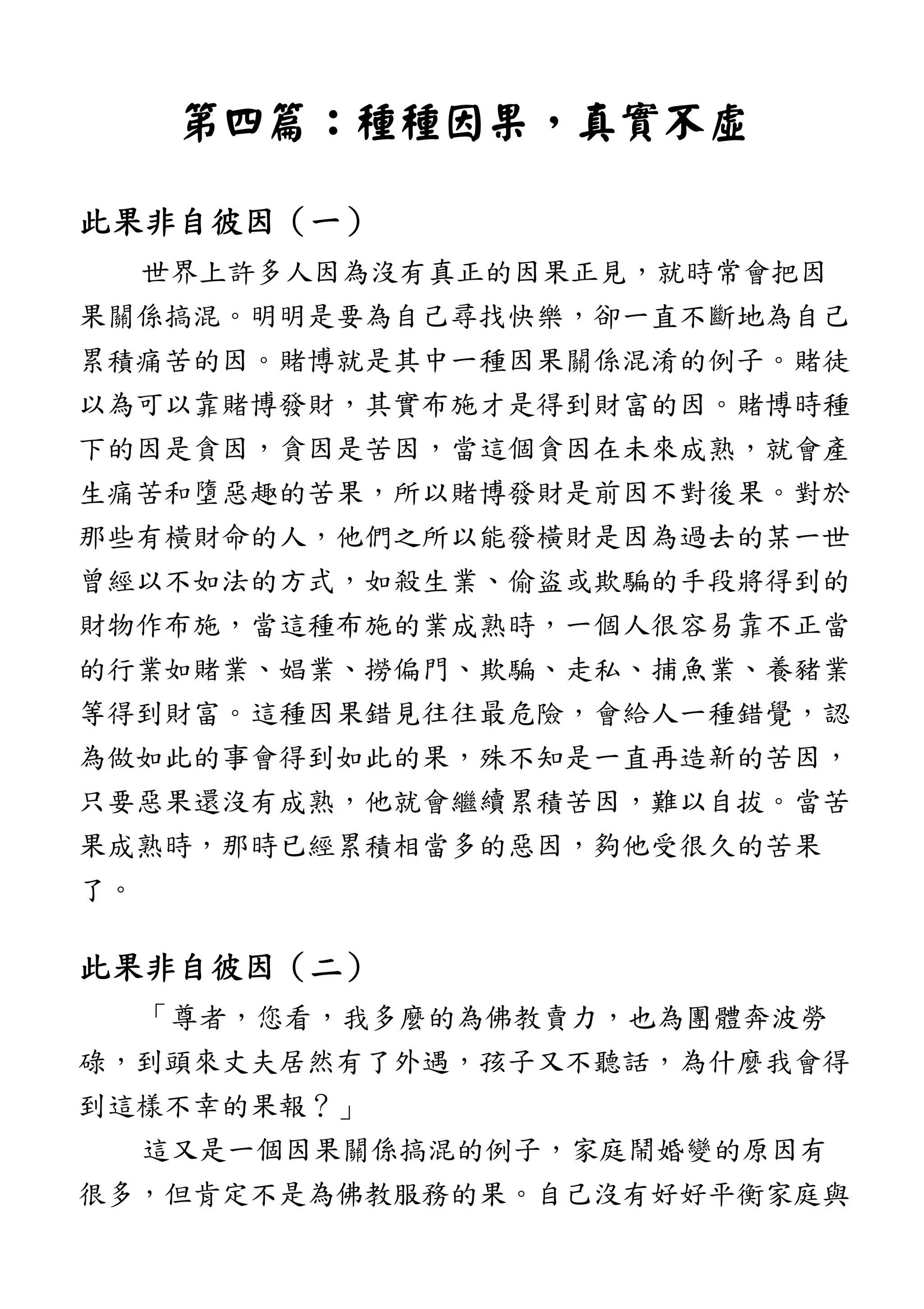 第四篇第四篇第四篇第四篇：：：：種種因果種種因果種種因果種種因果，，，，真實不虛真實不虛真實不虛真實不虛
此果非自彼因此果非自彼因此果非自彼因此果非自彼因（（（（一一一一））））
世界上許多人因為沒有真正的因果正見，就時常會把因
果關係搞混。明明是要為自己尋找快樂，卻一直不斷地為自己
累積痛苦的因。賭博就是其中一種因果關係混淆的例子。賭徒
以為可以靠賭博發財，其實布施才是得到財富的因。賭博時種
下的因是貪因，貪因是苦因，當這個貪因在未來成熟，就會產
生痛苦和墮惡趣的苦果，所以賭博發財是前因不對後果。對於
那些有橫財命的人，他們之所以能發橫財是因為過去的某一世
曾經以不如法的方式，如殺生業、偷盜或欺騙的手段將得到的
財物作布施，當這種布施的業成熟時，一個人很容易靠不正當
的行業如賭業、娼業、撈偏門、欺騙、走私、捕魚業、養豬業
等得到財富。這種因果錯見往往最危險，會給人一種錯覺，認
為做如此的事會得到如此的果，殊不知是一直再造新的苦因，
只要惡果還沒有成熟，他就會繼續累積苦因，難以自拔。當苦
果成熟時，那時已經累積相當多的惡因，夠他受很久的苦果
了。
此果非自彼因此果非自彼因此果非自彼因此果非自彼因（（（（二二二二））））
「尊者，您看，我多麼的為佛教賣力，也為團體奔波勞
碌，到頭來丈夫居然有了外遇，孩子又不聽話，為什麼我會得
到這樣不幸的果報？」
這又是一個因果關係搞混的例子，家庭鬧婚變的原因有
很多，但肯定不是為佛教服務的果。自己沒有好好平衡家庭與
 