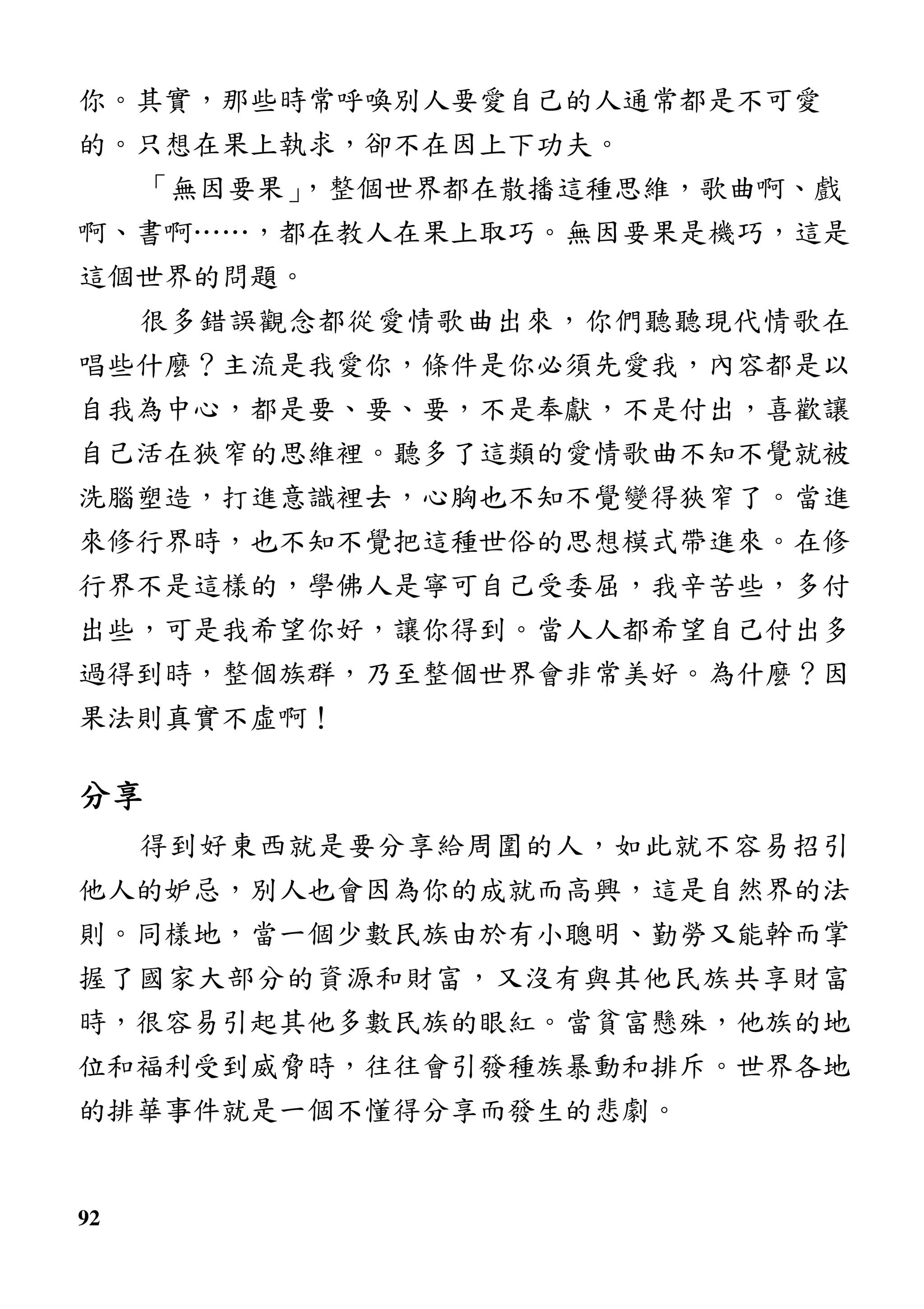 92
你。其實，那些時常呼喚別人要愛自己的人通常都是不可愛
的。只想在果上執求，卻不在因上下功夫。
「無因要果」，整個世界都在散播這種思維，歌曲啊、戲
啊、書啊……，都在教人在果上取巧。無因要果是機巧，這是
這個世界的問題。
很多錯誤觀念都從愛情歌曲出來，你們聽聽現代情歌在
唱些什麼？主流是我愛你，條件是你必須先愛我，內容都是以
自我為中心，都是要、要、要，不是奉獻，不是付出，喜歡讓
自己活在狹窄的思維裡。聽多了這類的愛情歌曲不知不覺就被
洗腦塑造，打進意識裡去，心胸也不知不覺變得狹窄了。當進
來修行界時，也不知不覺把這種世俗的思想模式帶進來。在修
行界不是這樣的，學佛人是寧可自己受委屈，我辛苦些，多付
出些，可是我希望你好，讓你得到。當人人都希望自己付出多
過得到時，整個族群，乃至整個世界會非常美好。為什麼？因
果法則真實不虛啊！
分享分享分享分享
得到好東西就是要分享給周圍的人，如此就不容易招引
他人的妒忌，別人也會因為你的成就而高興，這是自然界的法
則。同樣地，當一個少數民族由於有小聰明、勤勞又能幹而掌
握了國家大部分的資源和財富，又沒有與其他民族共享財富
時，很容易引起其他多數民族的眼紅。當貧富懸殊，他族的地
位和福利受到威脅時，往往會引發種族暴動和排斥。世界各地
的排華事件就是一個不懂得分享而發生的悲劇。
 