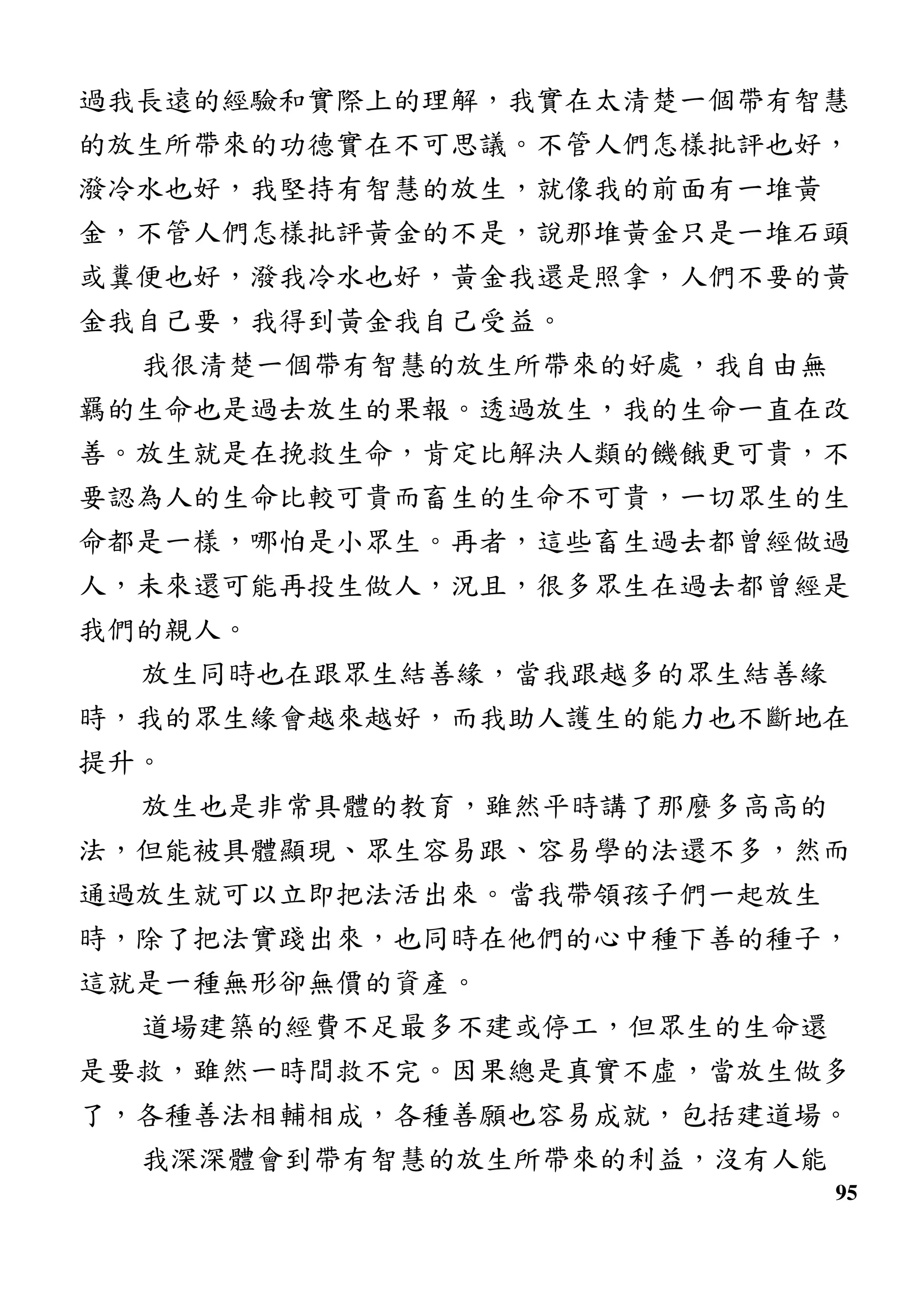 95
過我長遠的經驗和實際上的理解，我實在太清楚一個帶有智慧
的放生所帶來的功德實在不可思議。不管人們怎樣批評也好，
潑冷水也好，我堅持有智慧的放生，就像我的前面有一堆黃
金，不管人們怎樣批評黃金的不是，說那堆黃金只是一堆石頭
或糞便也好，潑我冷水也好，黃金我還是照拿，人們不要的黃
金我自己要，我得到黃金我自己受益。
我很清楚一個帶有智慧的放生所帶來的好處，我自由無
羈的生命也是過去放生的果報。透過放生，我的生命一直在改
善。放生就是在挽救生命，肯定比解決人類的饑餓更可貴，不
要認為人的生命比較可貴而畜生的生命不可貴，一切眾生的生
命都是一樣，哪怕是小眾生。再者，這些畜生過去都曾經做過
人，未來還可能再投生做人，況且，很多眾生在過去都曾經是
我們的親人。
放生同時也在跟眾生結善緣，當我跟越多的眾生結善緣
時，我的眾生緣會越來越好，而我助人護生的能力也不斷地在
提升。
放生也是非常具體的教育，雖然平時講了那麼多高高的
法，但能被具體顯現、眾生容易跟、容易學的法還不多，然而
通過放生就可以立即把法活出來。當我帶領孩子們一起放生
時，除了把法實踐出來，也同時在他們的心中種下善的種子，
這就是一種無形卻無價的資產。
道場建築的經費不足最多不建或停工，但眾生的生命還
是要救，雖然一時間救不完。因果總是真實不虛，當放生做多
了，各種善法相輔相成，各種善願也容易成就，包括建道場。
我深深體會到帶有智慧的放生所帶來的利益，沒有人能
 