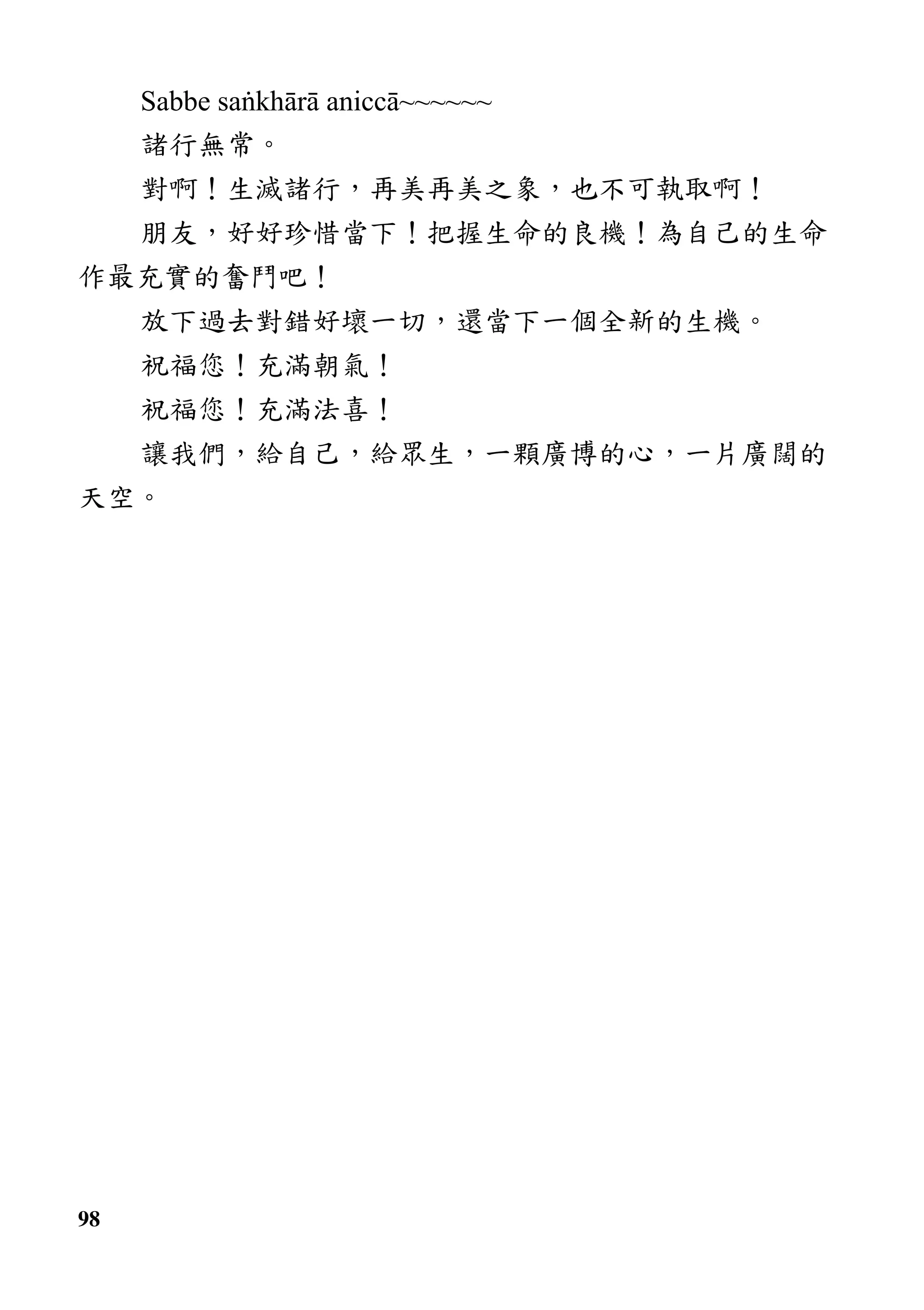 98
Sabbe saṅkhārā aniccā~~~~~~
諸行無常。
對啊！生滅諸行，再美再美之象，也不可執取啊！
朋友，好好珍惜當下！把握生命的良機！為自己的生命
作最充實的奮鬥吧！
放下過去對錯好壞一切，還當下一個全新的生機。
祝福您！充滿朝氣！
祝福您！充滿法喜！
讓我們，給自己，給眾生，一顆廣博的心，一片廣闊的
天空。
 