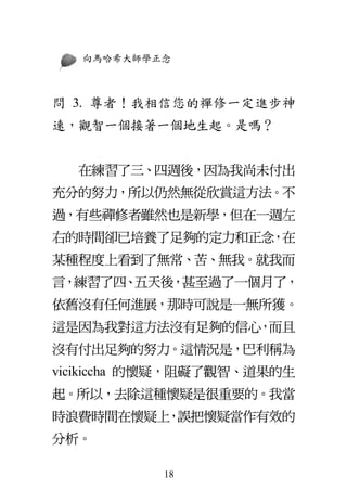 向馬哈希大師學正念
18
問 3. 尊者！我相信您的禪修一定進步神
速，觀智一個接著一個地生起。是嗎？
在練習了三、四週後，因為我尚未付出
充分的努力，所以仍然無從欣賞這方法。不
過，有些禪修者雖然也是新學，但在一週左
右的時間卻已培養了足夠的定力和正念，在
某種程度上看到了無常、苦、無我。就我而
言，練習了四、五天後，甚至過了一個月了，
依舊沒有任何進展，那時可說是一無所獲。
這是因為我對這方法沒有足夠的信心，而且
沒有付出足夠的努力。這情況是，巴利稱為
vicikiccha 的懷疑，阻礙了觀智、道果的生
起。所以，去除這種懷疑是很重要的。我當
時浪費時間在懷疑上，誤把懷疑當作有效的
分析。
 