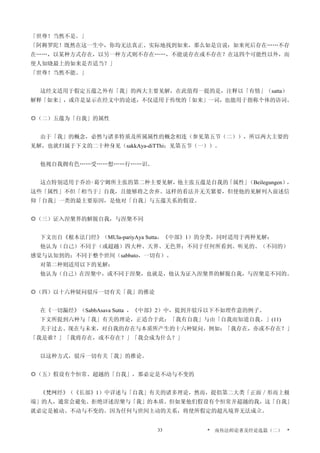 「世尊！当然不是。」
「阿耨罗陀！既然在这一生中，你均无法真正、实际地找到如来，那么如是宣说：如来死后存在……不存
在……，以某种方式存在，以另一种方式则不存在……，不能说存在或不存在？在这四个可能性以外，而
使人知晓最上的如来是否适当？」
「世尊！当然不能。」
这经文适用于假定五蕴之外有「我」的两大主要见解，在此值得一提的是，注释以「有情」（satta）
解释「如来」，或许是显示在经文中的论述，不仅适用于传统的「如来」一词，也能用于指称个体的语词。
◎（二）五蕴为「自我」的属性
由于「我」的概念，必然与诸多特质及所属属性的概念相连（参见第五节（二）），所以两大主要的
见解，也就归属于下文的二十种身见（sakkAya-diTThi；见第五节（一））。
他视自我拥有色……受……想……行……识。
这点特别适用于乔治‧葛宁姆所主张的第二种主要见解，他主张五蕴是自我的「属性」（Beilegungen），
这些「属性」不但「相当于」自我，且能够将之舍弃。这样的看法并无关紧要，但使他的见解列入前述信
仰「自我」一类的最主要原因，是他对「自我」与五蕴关系的假设。
◎（三）证入涅槃界的解脱自我，与涅槃不同
下文出自《根本法门经》（MUla-pariyAya Sutta，《中部》1）的分类，同时适用于两种见解：
他认为（自己）不同于（或超越）四大种、天界、无色界；不同于任何所看到、听见的、（不同的）
感觉与认知到的；不同于整个世间（sabbato，一切有）。
对第二种则适用以下的见解：
他认为（自己）在涅槃中，或不同于涅槃，也就是，他认为证入涅槃界的解脱自我，与涅槃是不同的。
◎（四）以十六种疑问驳斥一切有关「我」的推论
在《一切漏经》（SabbAsava Sutta ，《中部》2）中，提到并驳斥以下不如理作意的例子。
下文所提到六种与「我」有关的理论，正适合于此：「我有自我」与由「自我而知道自我。」(11)
关于过去、现在与未来，对自我的存在与本质所产生的十六种疑问，例如：「我存在，亦或不存在？」
「我是谁？」「我将存在，或不存在？」「我会成为什么？」
以这种方式，驳斥一切有关「我」的推论。
◎（五）假设有个恒常、超越的「自我」，那必定是不动与不变的
《梵网经》（《长部》1）中详述与「自我」有关的诸多理论，然而，提倡第二大类「正面／形而上极
端」的人，通常会避免、拒绝详述涅槃与「我」的本质。但如果他们假设有个恒常并超越的我，这「自我」
就必定是被动、不动与不变的。因为任何与世间主动的关系，将使所假定的超凡境界无法成立。
* 南传法师论著及经论选篇（二） *33
 