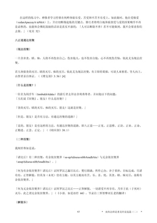 在这样的练习中，禅修者学习停留在纯粹体验乐受、苦受和不苦不乐受上，如此做时，他在受缘爱
（vedanApaccayA taNhA）上，开启切断缘起炼的关键点。修行者将明白地体验到受与爱的因果顺序不再
是必然的，也能体会佛陀鼓励的话语是真实不虚的：「人可以断除不善！若不可能做到，我不会要求你们
去做。」（见页 52）
八正道通达涅槃
〔现法涅槃〕
一旦舍弃贪、瞋、痴，人将不再伤害自己，伤害他人，也不伤害自他，心不再忧伤苦恼，依此义为现法涅
槃。
若人体验贪的灭尽、瞋的灭尽、痴的灭尽，依此义为现法涅槃，有立即的果报，可请人来察看，导人向上，
由智者亲自体证。（《增支部》3: 56）[4]
〔什么是涅槃？〕
一位名为阎浮车（JambukhAdaka）的游行者去拜访舍利弗尊者，并问他以下的问题：
「人们说『涅槃』，朋友！什么是涅槃？」
「贪的灭尽，瞋的灭尽，痴的灭尽。朋友！这就是涅槃。」
「但是，朋友！是否有方法，有通达涅槃的道路？」
「是的，朋友！是有这样的方法，有通达涅槃的道路，即八正道——正见、正思惟、正语、正业、正命、
正精进、正念、正定。」（《相应部》38: 1）
〔二种涅槃〕
我闻世尊如是说：
「诸比丘！有二种涅槃：有余依涅槃界（sa-upAdisesa-nibbAnadhAtu）与无余依涅槃界
（anupAdisesa-nibbAnadhAtu）。」
「何为有余依涅槃界？诸比丘！证阿罗汉之漏尽比丘，梵行圆满，所作已办，舍于重担，目标达成，尽诸
有结，正智解脱，但其身（未死）仍有五根，以其五根而有苦、乐、喜、忧，其贪、瞋、痴灭尽，故称有
余依涅槃界。」
「何为无余依涅槃界？诸比丘！证阿罗汉之比丘……正智解脱，一切诸受不再享有，乃至于此（于死时）
灭尽，此之谓无余依涅槃界。」（《小部．如是语经 44》，节录自三界智摩诃长老的翻译）
〔解脱乐〕
* 南传法师论著及经论选篇（二） *63
 