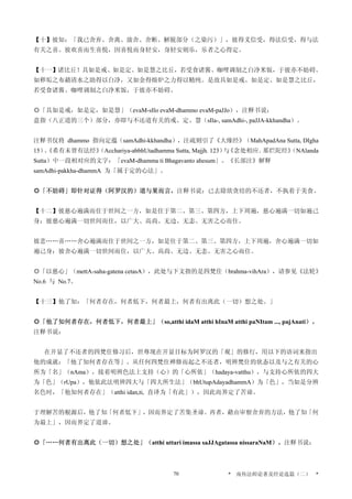 【十】彼知：「我已舍弃、舍离、放舍、舍断、解脱部分（之染污）」，彼得义信受，得法信受，得与法
有关之喜。彼欢喜而生喜悦，因喜悦而身轻安，身轻安则乐，乐者之心得定。
【十一】诸比丘！具如是戒、如是定、如是慧之比丘，若受食诸酱、咖哩调制之白净米饭，于彼亦不妨碍。
如秽垢之布藉清水之助得以白净，又如金得熔炉之力得以精纯。是故具如是戒、如是定、如是慧之比丘，
若受食诸酱、咖哩调制之白净米饭，于彼亦不妨碍。
◎「具如是戒，如是定，如是慧」（evaM-sIlo evaM-dhammo evaM-paJJo），注释书说：
意指（八正道的三个）部分，亦即与不还道有关的戒、定、慧（sIla-, samAdhi-, paJJA-kkhandha）。
注释书仅将 dhammo 指向定蕴（samAdhi-kkhandha），注疏则引了《大缘经》（MahApadAna Sutta, DIgha
15）、《希有未曾有法经》（Acchariya-abbhUtadhamma Sutta, Majjh. 123）与《念处相应．那烂陀经》（NAlanda
Sutta）中一段相对应的文字：「evaM-dhamma ti Bhagavanto ahesum」。《长部注》解释
samAdhi-pakkha-dhammA 为「属于定的心法」。
◎「不妨碍」即针对证得（阿罗汉的）道与果而言，注释书说：已去除欲贪结的不还者，不执着于美食。
【十二】彼慈心遍满而住于世间之一方，如是住于第二、第三、第四方，上下周遍，慈心遍满一切如遍己
身；彼慈心遍满一切世间而住，以广大、高尚、无边、无恚、无害之心而住。
彼悲……喜……舍心遍满而住于世间之一方，如是住于第二、第三、第四方，上下周遍，舍心遍满一切如
遍己身；彼舍心遍满一切世间而住，以广大、高尚、无边、无恚、无害之心而住。
◎「以慈心」（mettA-saha-gatena cetasA），此处与下文指的是四梵住（brahma-vihAra），请参见《法轮》
No.6 与 No.7。
【十三】他了知：「何者存在，何者低下，何者最上，何者有出离此（一切）想之处。」
◎「他了知何者存在，何者低下，何者最上」（so,atthi idaM atthi hInaM atthi paNItam ..., pajAnati）。
注释书说：
在开显了不还者的四梵住修习后，世尊现在开显目标为阿罗汉的「观」的修行，用以下的语词来指出
他的成就：「他了知何者存在等」。从任何四梵住禅修而起之不还者，明辨梵住的状态以及与之有关的心
所为「名」（nAma），接着明辨色法上支持（心）的「心所依」（hadaya-vatthu），与支持心所依的四大
为「色」（rUpa），他依此法明辨四大与「四大所生法」（bhUtupAdayadhammA）为「色」，当如是分辨
名色时，「他知何者存在」（atthi idan,ti, 直译为「有此」），因此而界定了苦谛。
于理解苦的根源后，他了知「何者低下」，因而界定了苦集圣谛。再者，藉由审察舍弃的方法，他了知「何
为最上」，因而界定了道谛。
◎「……何者有出离此（一切）想之处」（atthi uttari imassa saJJAgatassa nissaraNaM）。注释书说：
* 南传法师论著及经论选篇（二） *70
 