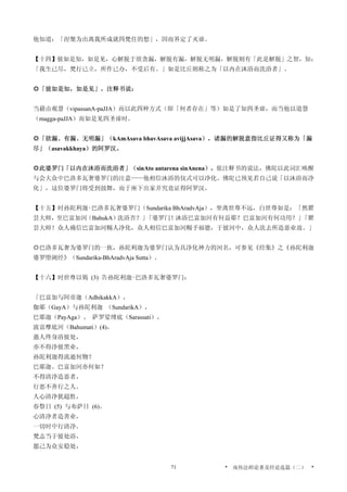 他知道：「涅槃为出离我所成就四梵住的想」，因而界定了灭谛。
【十四】彼如是知，如是见，心解脱于欲贪漏，解脱有漏，解脱无明漏，解脱则有「此是解脱」之智，知：
「我生已尽，梵行已立，所作已办，不受后有。」如是比丘则称之为「以内在沐浴而洗浴者」。
◎「彼如是知，如是见」，注释书说：
当藉由观慧（vipassanA-paJJA）而以此四种方式（即「何者存在」等）如是了知四圣谛，而当他以道慧
（magga-paJJA）而如是见四圣谛时。
◎「欲漏、有漏、无明漏」（kAmAsava bhavAsava avijjAsava），诸漏的解脱意指比丘证得又称为「漏
尽」（asavakkhaya）的阿罗汉。
◎此婆罗门「以内在沐浴而洗浴者」（sinAto antarena sinAnena）。依注释书的说法，佛陀以此词汇唤醒
与会大众中巴洛多瓦奢婆罗门的注意——他相信沐浴的仪式可以净化。佛陀已预见若自己说「以沐浴而净
化」，这位婆罗门将受到鼓舞，而于座下出家并究竟证得阿罗汉。
【十五】时孙陀利迦‧巴洛多瓦奢婆罗门（Sundarika BhAradvAja），坐离世尊不远，白世尊如是：「然瞿
昙大师，至巴富加河（BahukA）洗浴否？」「婆罗门！沐浴巴富加河有何益耶？巴富加河有何功用？」「瞿
昙大师！众人确信巴富加河赐人净化，众人相信巴富加河赐予福德，于彼河中，众人洗去所造恶业故。」
◎巴洛多瓦奢为婆罗门的一族，孙陀利迦为婆罗门认为具净化神力的河名，可参见《经集》之《孙陀利迦
婆罗堕阇经》（Sundarika-BhAradvAja Sutta）。
【十六】时世尊以偈 (3) 告孙陀利迦‧巴洛多瓦奢婆罗门：
「巴富加与阿帝迦（AdhikakkA），
伽耶（GayA）与孙陀利迦 （SundarikA），
巴耶迦（PayAga）、 萨罗娑缚底（Sarassati），
波富摩底河（Bahumati）(4)，
愚人终身浴彼处，
亦不得净彼黑业，
孙陀利迦得流逝何物？
巴耶迦、巴富加河亦何如？
不得清净造恶者，
行恶不善行之人。
人心清净犹超胜，
春祭日 (5) 与布萨日 (6)。
心清净者造善业，
一切时中行清净。
梵志当于彼处浴，
愿己为众安稳处，
* 南传法师论著及经论选篇（二） *71
 