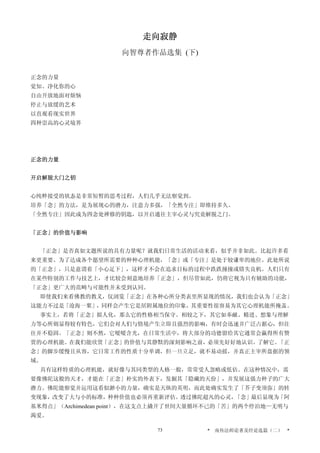 走向寂静
向智尊者作品选集 (下)
正念的力量
觉知、净化你的心
自由开放地面对烦恼
停止与放缓的艺术
以直观看现实世界
四种崇高的心灵境界
正念的力量
开启解脱大门之钥
心纯粹接受的状态是非常短暂的思考过程，人们几乎无法察觉到。
培养「念」的方法，是为展现心的潜力，注意力多强，「全然专注」即维持多久。
「全然专注」因此成为四念处禅修的钥匙，以开启通往主宰心灵与究竟解脱之门。
「正念」的价值与影响
「正念」是否真如文题所说的具有力量呢？就我们日常生活的活动来看，似乎并非如此。比起许多看
来更重要、为了达成各个愿望所需要的种种心理机能，「念」或「专注」是处于较谦卑的地位。此处所说
的「正念」，只是意谓着「小心足下」，这样才不会在追求目标的过程中跌跌撞撞或错失良机。人们只有
在某些特别的工作与技艺上，才比较会刻意地培养「正念」，但尽管如此，仍将它视为只有辅助的功能，
「正念」更广大的范畴与可能性并未受到认同。
即使我们来看佛教的教义，仅浏览「正念」在各种心所分类表里所显现的情况，我们也会认为「正念」
这能力不过是「沧海一粟」，同样会产生它是居附属地位的印象，其重要性很容易为其它心理机能所掩盖。
事实上，若将「正念」拟人化，那么它的性格相当保守。相较之下，其它如奉献、精进、想象与理解
力等心所则显得较有特色，它们会对人们与情境产生立即且强烈的影响，有时会迅速并广泛占据心，但往
往并不稳固。「正念」则不然，它暧暧含光，在日常生活中，将大部分的功德留给其它通常会赢得所有赞
赏的心理机能。在我们能欣赏「正念」的价值与其静默的深刻影响之前，必须先好好地认识、了解它。「正
念」的脚步缓慢且从容，它日常工作的性质十分单调，但一旦立足，就不易动摇，并真正主宰所盘据的领
域。
具有这样特质的心理机能，就好像与其同类型的人格一般，常常受人忽略或低估。在这种情况中，需
要像佛陀这般的天才，才能在「正念」朴实的外表下，发掘其「隐藏的天份」，并发展这强力种子的广大
潜力。佛陀能察觉并运用这看似渺小的力量，确实是天纵的英明，而此处确实发生了「芥子变须弥」的转
变现象，改变了大与小的标准，种种价值也必须再重新评估。透过佛陀超凡的心灵，「念」最后显现为「阿
基米得点」（Archimedean point），在这支点上撬开了世间大量循环不已的「苦」的两个停泊地—无明与
渴爱。
* 南传法师论著及经论选篇（二） *73
 