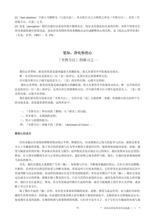 [1]「bare attention」字面上可解释为「只是注意」，本文依行文之方便将之译为「全然专注」，采其「全
面地专心、注意」之义。
[2] 知觉（perception）指经由感官以觉知环境中物体存在、特征及其彼此间关系的历程，亦即个体靠以生
理为基础的感官获得讯息，进而对其周围世界的事物做出反应或解释的心理历程。见《张氏心理学辞典》
（台北，东华，1989），页 476。
觉知、净化你的心
「全然专注」的修习之一
我们心里黑暗、脏乱的角落是最凶猛敌人的藏匿处，敌人从那里冷不防地发动攻击，
唯一安全的对治法是面对它—以「念」面对它，无须以其它更困难的方法，
尽可能全然专注于刚生起的念头上，「念」的光明出现，心便不会昏暗。
我们心里黑暗、脏乱的角落是最凶猛敌人的藏匿处，敌人从那里冷不防地发动攻击，唯一安全的对治
法是面对它—以「念」面对它，无须以其它更困难的方法，尽可能全然专注于刚生起的念头上，「念」的
光明出现，心便不会昏暗。
现在我们要从四方面来讨论「全然专注」，它们不是「念」力量的唯一来源，但就修心的方法所产生
的功效来说，却是最重要的来源。这四者如下：
一、「全然专注」所应用的「整顿」与「称名」的功能；
二、其非暴力、无强制的过程；
三、停止与放缓的能力；
四、「全然专注」所赋予的「直观」（directness of vision）。
整顿心的成员
任何未藉由有系统的禅修训练而使心平和、降服的人，应该观察自己每天的思考与活动，他将会看见
令人十分尴尬的景象。除了有目的的思想与行为等少数的主要途径以外，他将到处面临因知觉、思想、感
受与随意动作的纠葛，所显现出的杂乱与脱序。这些情况若是出现在自己的客厅，我们是绝对无法忍受的；
然而，在大部分清醒的生活与正常的心理活动中，我们却将之视为理所当然。现在，让我们看看那画面相
当杂乱的细节。
首先，我们会遇见大量偶然产生的「触」，如影像与声音，不断地穿越我们的心。它们大部分是模糊、
片断的，有些甚至以错误的知觉与判断为基础。带着这些与生俱来的缺点，它们常常在意识的更高层次中
形成判断与决定的基础，而这样的基础往往是不曾受到检验的。所有这些偶尔产生的「触」，确实无须也
无法成为专注的所缘，就像在路上瞥见的石头，只有当其挡住前进的方向，或因为某些理由引起人的兴趣
时，我们才会注意到它。然而，若太常忽视这些偶尔生起的印象，就有可能被路上的许多石头绊倒，或忽
略了其它许多宝石。
除了偶尔生起的「触」以外，还有更为重要而明确的知觉、思想、感受与意志作用，也与我们目标明
确的生活密切相关。同样地，在此我们发现其绝大部分都处于极度的混乱中。无数的念头交错地掠过心头，
处处都有未竟的思想、压抑的情感与剎那情绪的残絮，它们多半是早夭了。由于它们天生脆弱的本质与我
* 南传法师论著及经论选篇（二） *75
 