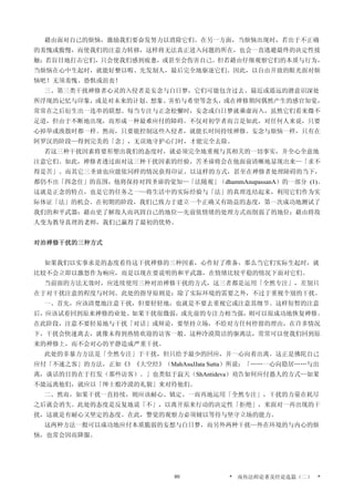 藉由面对自己的烦恼，激励我们要奋发努力以消除它们。在另一方面，当烦恼出现时，若出于不正确
的羞愧或傲慢，而使我们的注意力转移，这样将无法真正进入问题的所在，也会一直逃避最终的决定性接
触；若盲目地打击它们，只会使我们感到疲惫，或甚至会伤害自己。但若藉由仔细观察它们的本质与行为，
当烦恼在心中生起时，就能好整以暇、先发制人，最后完全地驱逐它们。因此，以自由开放的眼光面对烦
恼吧！无须羞愧、恐惧或沮丧！
三、第三类干扰禅修者心灵的入侵者是妄念与白日梦，它们可能包含过去、最近或遥远的潜意识深处
所浮现的记忆与印象，或是对未来的计划、想象、害怕与希望等念头，或在禅修期间偶然产生的感官知觉，
常常在之后衍生出一连串的联想。每当专注与正念松懈时，妄念或白日梦就乘虚而入，虽然它们看来微不
足道，但由于不断地出现，而形成一种最难应付的障碍。不仅对初学者而言是如此，对任何人来说，只要
心掉举或涣散时都一样。然而，只要能控制这些入侵者，就能长时间持续禅修。妄念与烦恼一样，只有在
阿罗汉的阶段—得到完美的「念」，无误地守护心门时，才能完全去除。
若这三种干扰因素将要形塑出我们的态度时，就必须完全地重视与其相关的一切事实，并全心全意地
注意它们。如此，禅修者透过面对这三种干扰因素的经验，苦圣谛将会在他面前清晰地显现出来—「求不
得是苦」。而其它三圣谛也应能依同样的情况获得印证。以这样的方式，甚至在禅修者处理障碍的当下，
都仍不出「四念住」的范围，他将保持对四圣谛的觉知—「法随观」（dhammAnupassanA）的一部分 (1)。
这就是正念的特点，也是它的任务之一—将生活中的实际经验与「法」的真理连结起来，利用它们作为实
际体证「法」的机会。在初期的阶段，我们已致力于建立一个正确又有助益的态度，第一次成功地测试了
我们的和平武器：藉由更了解敌人而巩固自己的地位—先前依情绪的处理方式而削弱了的地位；藉由将敌
人变为教导真理的老师，我们已赢得了最初的优势。
对治禅修干扰的三种方式
如果我们以实事求是的态度看待这干扰禅修的三种因素，心作好了准备，那么当它们实际生起时，就
比较不会立即以激怒作为响应，而是以现在要说明的和平武器，在情绪比较平稳的情况下面对它们。
当前面的方法无效时，应连续使用三种对治禅修干扰的方式，这三者都是运用「全然专注」，差别只
在于对干扰注意的程度与时间。此处的指导原则是：除了实际环境的需要之外，不过于重视个别的干扰。
一、首先，应该清楚地注意干扰，但要轻轻地，也就是不要去重视它或注意其细节。这样短暂的注意
后，应该试着回到原来禅修的业处。如果干扰很微弱，或先前的专注力相当强，则可以很成功地恢复禅修。
在此阶段，注意不要轻易地与干扰「对话」或辩论，要坚持立场，不给对方任何停留的理由，在许多情况
下，干扰会快速离去，就像未得到热情欢迎的访客一般。这种冷漠简洁的驱离法，常常可以使我们回到原
来的禅修上，而不会对心的平静造成严重干扰。
此处的非暴力方法是「全然专注」于干扰，但只给予最少的回应，并一心向着出离。这正是佛陀自己
应付「不速之客」的方法，正如《》《大空经》（MahAsuJJata Sutta）所说：「……一心向隐居……与出
离，谈话的目的在于打发（那些访客）。」也类似于寂天（ShAntideva）劝告如何应付愚人的方式—如果
不能远离他们，就应以「绅士般冷漠的礼貌」来对待他们。
二、然而，如果干扰一直持续，则应该耐心、镇定、一而再地运用「全然专注」，干扰的力量在耗尽
之后就会消失。此处的态度是反复地说「不」，以离开原来行动的决定性「拒绝」，来面对一再出现的干
扰，这就是有耐心又坚定的态度。在此，警觉的观察力必须辅以等待与坚守立场的能力。
这两种方法一般可以成功地应付本质脆弱的妄想与白日梦，而另外两种干扰—外在环境的与内心的烦
恼，也常会因而降服。
* 南传法师论著及经论选篇（二） *80
 