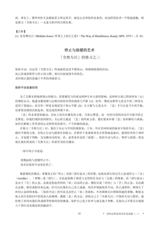 面。事实上，像外科医生这般温柔又坚定的手，就是心灵训练所必备的，而这样的技术—平稳地接触，将
是修习「全然专注」—无暴力程序的自然结果。
【注释】
(1) 见苏摩比丘（Bhikkhu Soma）所著之《念住之道》（The Way of Mindfulness, Kandy: BPS, 1975），页 83。
停止与放缓的艺术
「全然专注」的修习之三
保持不动，以运用「全然专注」所成就的益发平静的心，将抑制情感的冲动，
而已养成的暂停与停止的习惯，则可以扮演煞车的角色，
及时制止我们沈溺于不善的顽强恶习。
保持不动是最好的
为了完整无碍地展现心的能力，需要激发与约束这两种互补力量的影响。这两种力量已得到善知「心」
的佛陀认可，他建议精进根与定根应保持同等的强度与平衡 (1)。此外，佛陀还推荐七觉支中的三种觉支
适用于策励心，而另外三种觉支则适用于使心平静 (2)。在五根与七觉支中，「念」不只注意当中的平衡，
还要使迟缓的活跃起来，使急进的和缓下来。
「念」的本质看似被动，实际上却具有激发的力量，可使心警觉，而一切有目的的活动不可缺少的正
是警觉。但我们现阶段的探究，关心的主题是 「念」的约束力量。我们要来审察「念」如何解结与离执，
如何在解脱工作所需的心灵特性的发展中，产生积极的助益。
在修习「全然专注」时，我们于内心与空间的观察处，于内、外在世间喧闹的索求中保持不动。「念」
拥有平静的力量，有阻止行动与踩煞车的能力，在暂停下来观察事实并智慧地思索时，能使轻率的干预停
止，并延缓下判断，为急躁冲动的身、语、意带来有益的「放缓」。保持不动与停止、暂停与放缓，即是
现在我们所说的「全然专注」约束作用的关键语。
一部中国古书说道：
使物起始与使物终止中，
没有比保持不动更好的了。
根据佛陀的教法，事物真正的「终止」是指「诸行寂灭」的涅槃，也就是诸行的完全止息或停止—「灭」
（nirodha）。「事物」或「诸行」，在此意指源于渴爱与无明的有为法与「无我」的现象，而「诸行寂灭」
是由于「行」的止息，也就是创造世间的「业」活动的止息。佛陀宣说「世间」与「苦」的止息，无法藉
由走路、移居或轮回来达成，但可以在我们自己身上成就。每次审慎地保持不动、停止或暂停，都预告了
世间止息即将来临。「保持不动」的究竟义是停止「业」的累积，不再频频关注稍纵即逝的事物，断除无
休止的生死轮回中持续加入的缠缚。遵循「念」的方法，训练自己于「全然专注」中保持不动与暂停，就
拒绝了世间对我们贪或瞋等性格的持续挑战，保护自己免于轻率与虚妄地下判断，克制自己不要盲目地投
入干预行动充满危机的漩涡中。
* 南传法师论著及经论选篇（二） *82
 