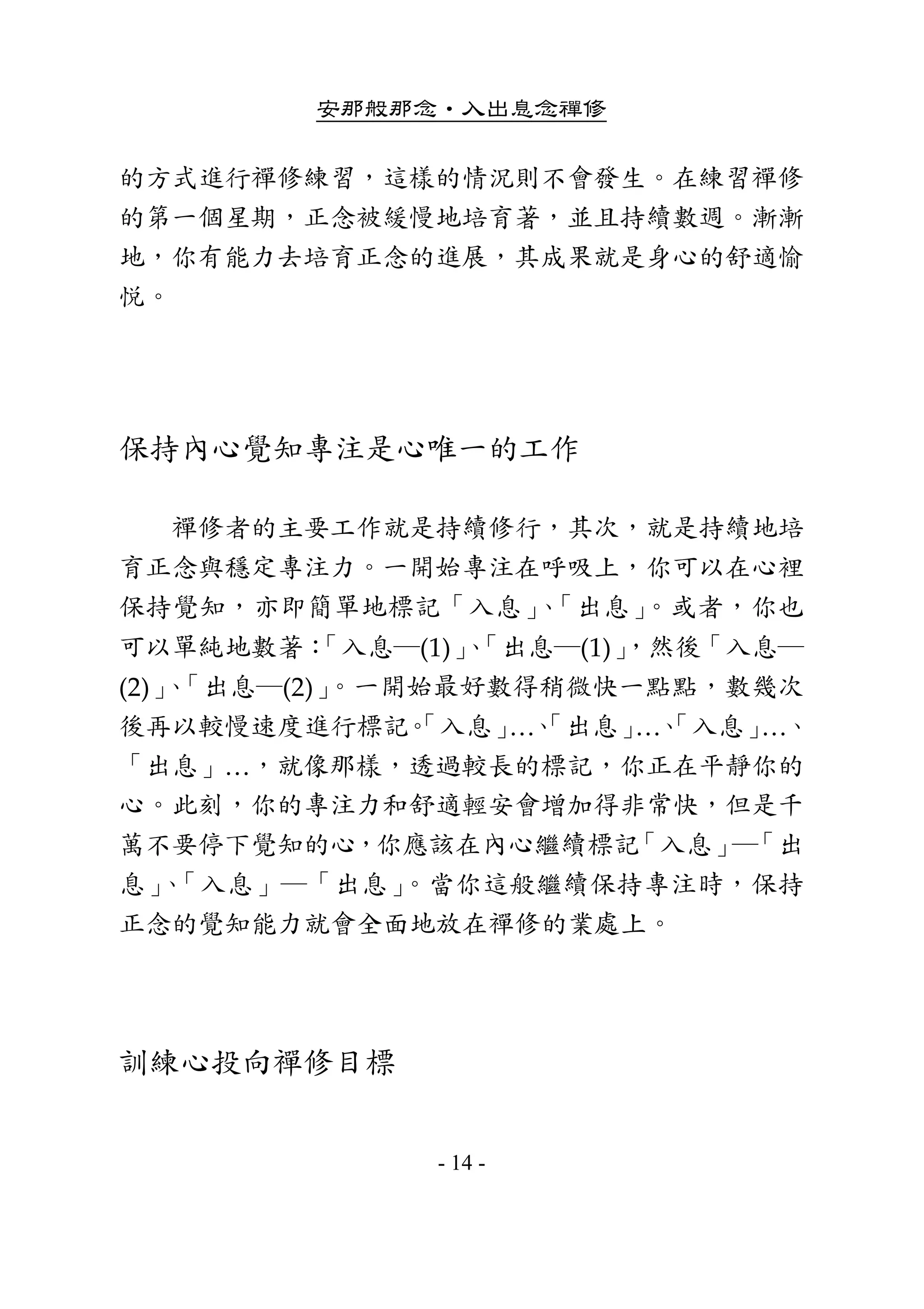 安那般那念•入出息念禪修
- 14 -
的方式進行禪修練習，這樣的情況則不會發生。在練習禪修
的第一個星期，正念被緩慢地培育著，並且持續數週。漸漸
地，你有能力去培育正念的進展，其成果就是身心的舒適愉
悅。 
 
保持內心覺知專注是心唯一的工作 
        禪修者的主要工作就是持續修行，其次，就是持續地培
育正念與穩定專注力。一開始專注在呼吸上，你可以在心裡
保持覺知，亦即簡單地標記「入息」、「出息」。或者，你也
可以單純地數著：「入息─(1)」、「出息─(1)」，然後「入息─
(2)」、「出息─(2)」。一開始最好數得稍微快一點點，數幾次
後再以較慢速度進行標記。「入息」…、「出息」…、「入息」…、
「出息」…，就像那樣，透過較長的標記，你正在平靜你的
心。此刻，你的專注力和舒適輕安會增加得非常快，但是千
萬不要停下覺知的心，你應該在內心繼續標記「入息」─「出
息」、「入息」─「出息」。當你這般繼續保持專注時，保持
正念的覺知能力就會全面地放在禪修的業處上。 
 
訓練心投向禪修目標 
 