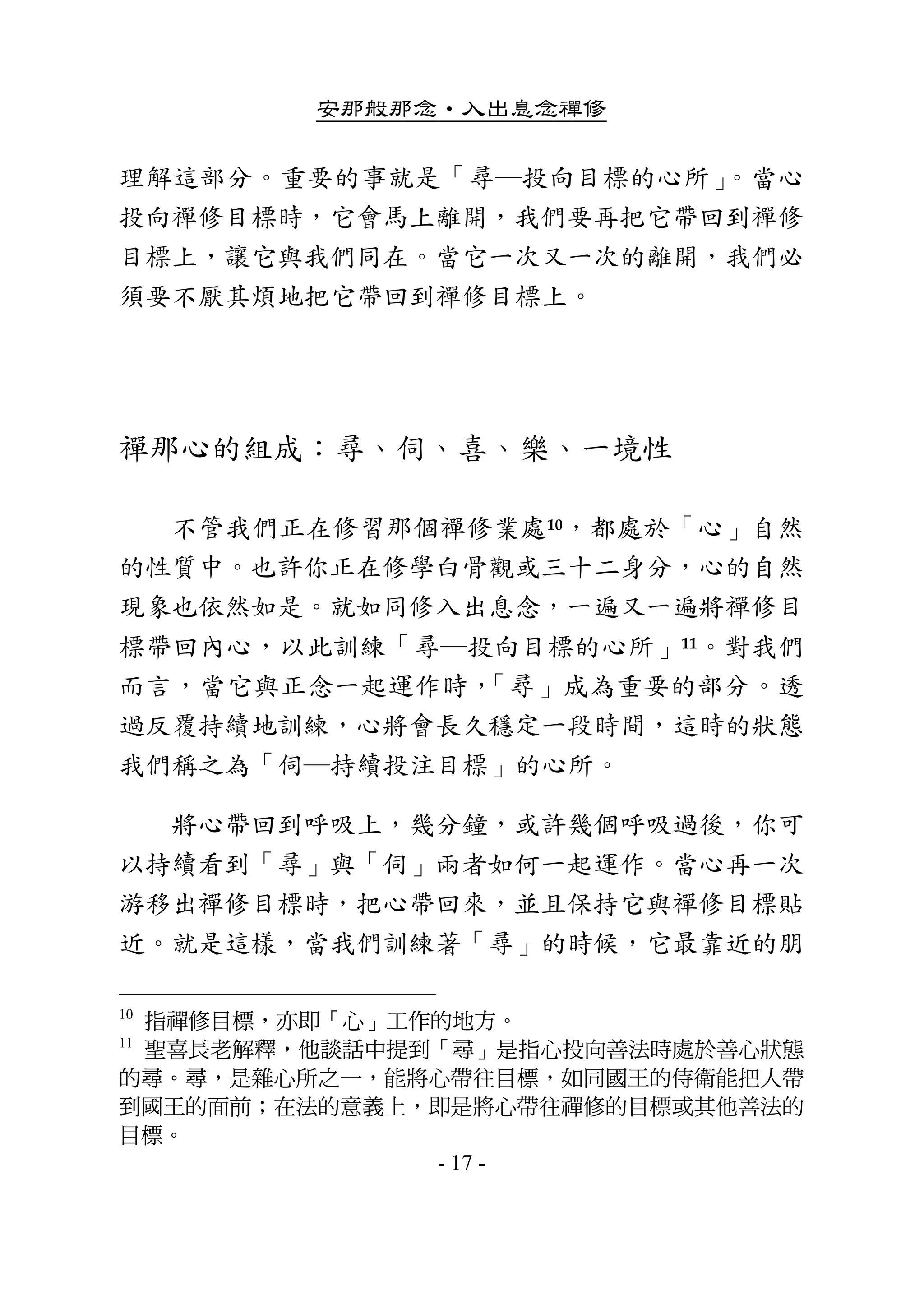 安那般那念•入出息念禪修
- 17 -
理解這部分。重要的事就是「尋─投向目標的心所」。當心
投向禪修目標時，它會馬上離開，我們要再把它帶回到禪修
目標上，讓它與我們同在。當它一次又一次的離開，我們必
須要不厭其煩地把它帶回到禪修目標上。 
 
禪那心的組成：尋、伺、喜、樂、一境性 
        不管我們正在修習那個禪修業處10，都處於「心」自然
的性質中。也許你正在修學白骨觀或三十二身分，心的自然
現象也依然如是。就如同修入出息念，一遍又一遍將禪修目
標帶回內心，以此訓練「尋─投向目標的心所」11。對我們
而言，當它與正念一起運作時，「尋」成為重要的部分。透
過反覆持續地訓練，心將會長久穩定一段時間，這時的狀態
我們稱之為「伺─持續投注目標」的心所。 
        將心帶回到呼吸上，幾分鐘，或許幾個呼吸過後，你可
以持續看到「尋」與「伺」兩者如何一起運作。當心再一次
游移出禪修目標時，把心帶回來，並且保持它與禪修目標貼
近。就是這樣，當我們訓練著「尋」的時候，它最靠近的朋
10
指禪修目標，亦即「心」工作的地方。
11
聖喜長老解釋，他談話中提到「尋」是指心投向善法時處於善心狀態
的尋。尋，是雜心所之一，能將心帶往目標，如同國王的侍衛能把人帶
到國王的面前；在法的意義上，即是將心帶往禪修的目標或其他善法的
目標。
 