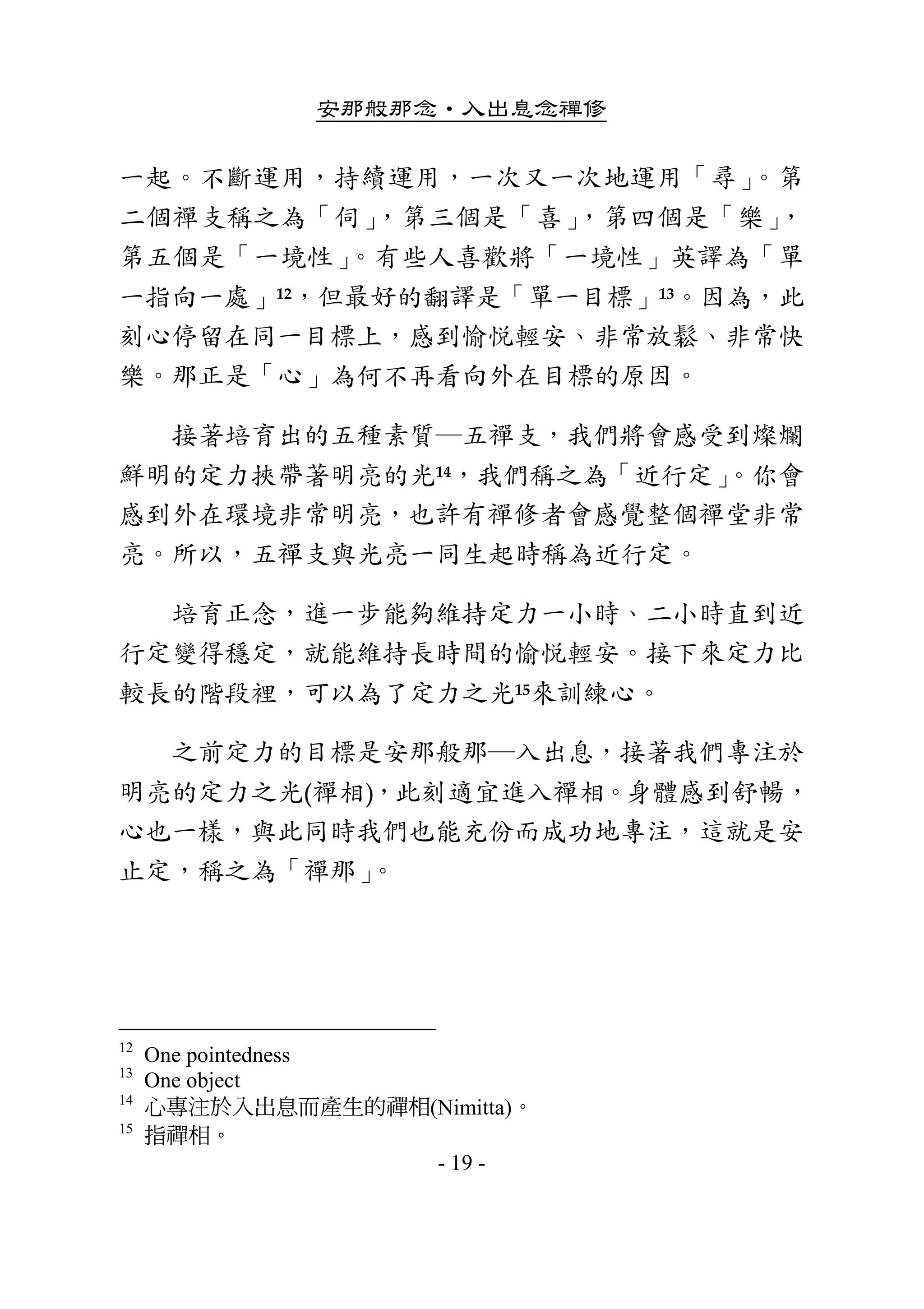 安那般那念•入出息念禪修
- 19 -
一起。不斷運用，持續運用，一次又一次地運用「尋」。第
二個禪支稱之為「伺」，第三個是「喜」，第四個是「樂」，
第五個是「一境性」。有些人喜歡將「一境性」英譯為「單
一指向一處」12，但最好的翻譯是「單一目標」13。因為，此
刻心停留在同一目標上，感到愉悅輕安、非常放鬆、非常快
樂。那正是「心」為何不再看向外在目標的原因。 
        接著培育出的五種素質─五禪支，我們將會感受到燦爛
鮮明的定力挾帶著明亮的光14，我們稱之為「近行定」。你會
感到外在環境非常明亮，也許有禪修者會感覺整個禪堂非常
亮。所以，五禪支與光亮一同生起時稱為近行定。 
        培育正念，進一步能夠維持定力一小時、二小時直到近
行定變得穩定，就能維持長時間的愉悅輕安。接下來定力比
較長的階段裡，可以為了定力之光15來訓練心。 
        之前定力的目標是安那般那─入出息，接著我們專注於
明亮的定力之光(禪相)，此刻適宜進入禪相。身體感到舒暢，
心也一樣，與此同時我們也能充份而成功地專注，這就是安
止定，稱之為「禪那」。 
 
12
One pointedness
13
One object
14
心專注於入出息而產生的禪相(Nimitta)。
15
指禪相。
 