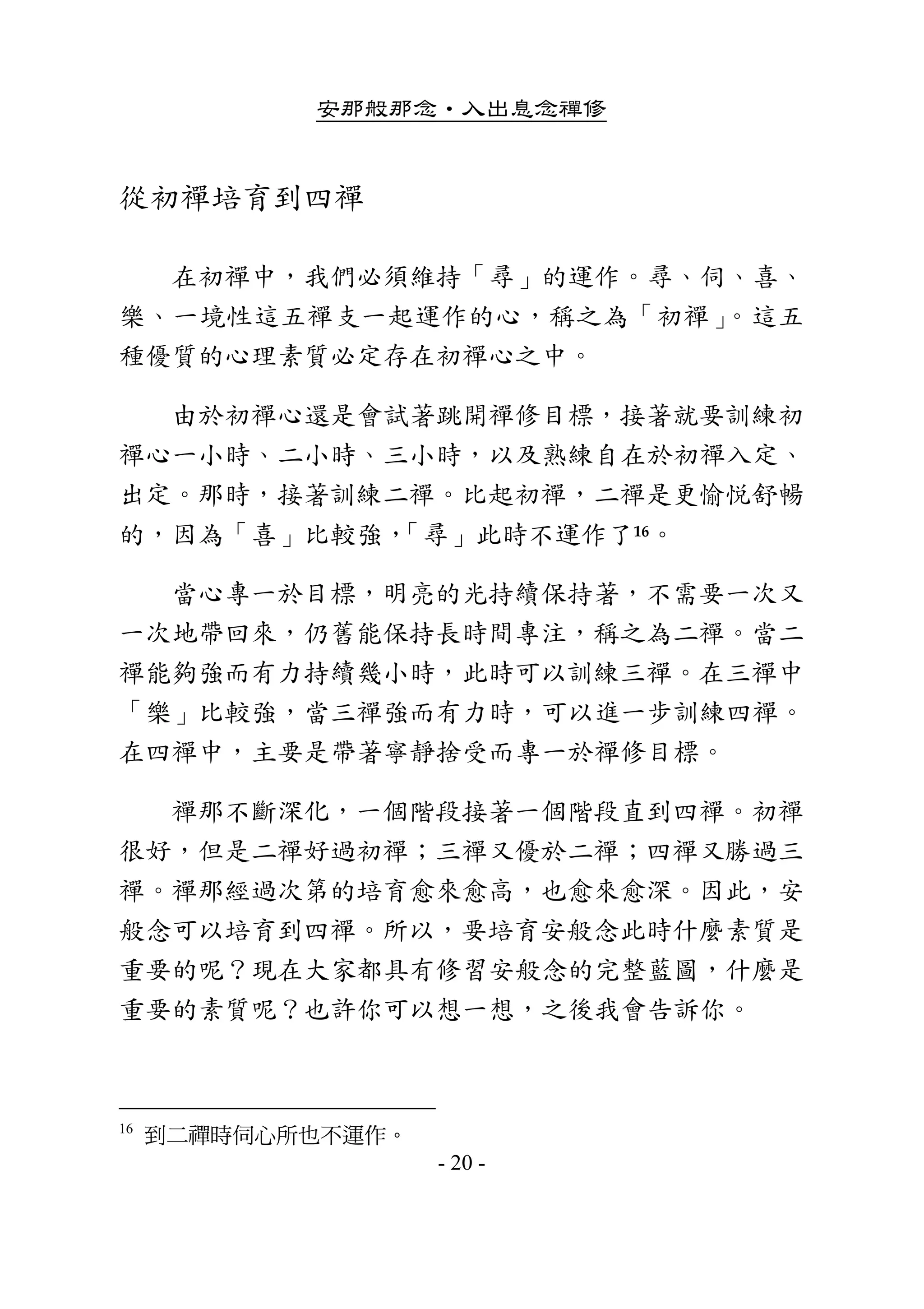 安那般那念•入出息念禪修
- 20 -
從初禪培育到四禪 
        在初禪中，我們必須維持「尋」的運作。尋、伺、喜、
樂、一境性這五禪支一起運作的心，稱之為「初禪」。這五
種優質的心理素質必定存在初禪心之中。 
        由於初禪心還是會試著跳開禪修目標，接著就要訓練初
禪心一小時、二小時、三小時，以及熟練自在於初禪入定、
出定。那時，接著訓練二禪。比起初禪，二禪是更愉悅舒暢
的，因為「喜」比較強，「尋」此時不運作了16。 
        當心專一於目標，明亮的光持續保持著，不需要一次又
一次地帶回來，仍舊能保持長時間專注，稱之為二禪。當二
禪能夠強而有力持續幾小時，此時可以訓練三禪。在三禪中
「樂」比較強，當三禪強而有力時，可以進一步訓練四禪。
在四禪中，主要是帶著寧靜捨受而專一於禪修目標。 
        禪那不斷深化，一個階段接著一個階段直到四禪。初禪
很好，但是二禪好過初禪；三禪又優於二禪；四禪又勝過三
禪。禪那經過次第的培育愈來愈高，也愈來愈深。因此，安
般念可以培育到四禪。所以，要培育安般念此時什麼素質是
重要的呢？現在大家都具有修習安般念的完整藍圖，什麼是
重要的素質呢？也許你可以想一想，之後我會告訴你。 
 
16
到二禪時伺心所也不運作。
 