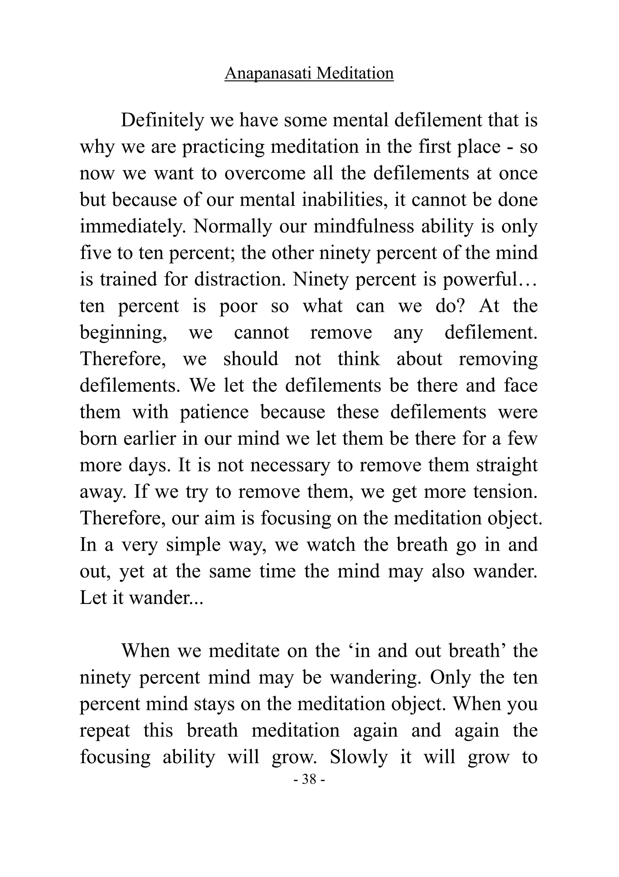 Anapanasati Meditation
- 38 -
Definitely we have some mental defilement that is
why we are practicing meditation in the first place - so
now we want to overcome all the defilements at once
but because of our mental inabilities, it cannot be done
immediately. Normally our mindfulness ability is only
five to ten percent; the other ninety percent of the mind
is trained for distraction. Ninety percent is powerful…
ten percent is poor so what can we do? At the
beginning, we cannot remove any defilement.
Therefore, we should not think about removing
defilements. We let the defilements be there and face
them with patience because these defilements were
born earlier in our mind we let them be there for a few
more days. It is not necessary to remove them straight
away. If we try to remove them, we get more tension.
Therefore, our aim is focusing on the meditation object.
In a very simple way, we watch the breath go in and
out, yet at the same time the mind may also wander.
Let it wander...
When we meditate on the ‘in and out breath’ the
ninety percent mind may be wandering. Only the ten
percent mind stays on the meditation object. When you
repeat this breath meditation again and again the
focusing ability will grow. Slowly it will grow to
 