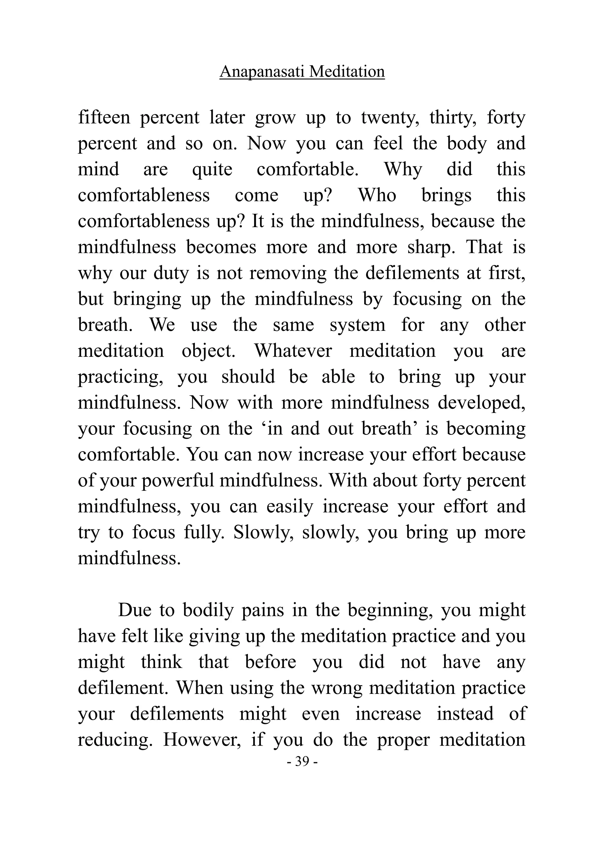 Anapanasati Meditation
- 39 -
fifteen percent later grow up to twenty, thirty, forty
percent and so on. Now you can feel the body and
mind are quite comfortable. Why did this
comfortableness come up? Who brings this
comfortableness up? It is the mindfulness, because the
mindfulness becomes more and more sharp. That is
why our duty is not removing the defilements at first,
but bringing up the mindfulness by focusing on the
breath. We use the same system for any other
meditation object. Whatever meditation you are
practicing, you should be able to bring up your
mindfulness. Now with more mindfulness developed,
your focusing on the ‘in and out breath’ is becoming
comfortable. You can now increase your effort because
of your powerful mindfulness. With about forty percent
mindfulness, you can easily increase your effort and
try to focus fully. Slowly, slowly, you bring up more
mindfulness.
Due to bodily pains in the beginning, you might
have felt like giving up the meditation practice and you
might think that before you did not have any
defilement. When using the wrong meditation practice
your defilements might even increase instead of
reducing. However, if you do the proper meditation
 