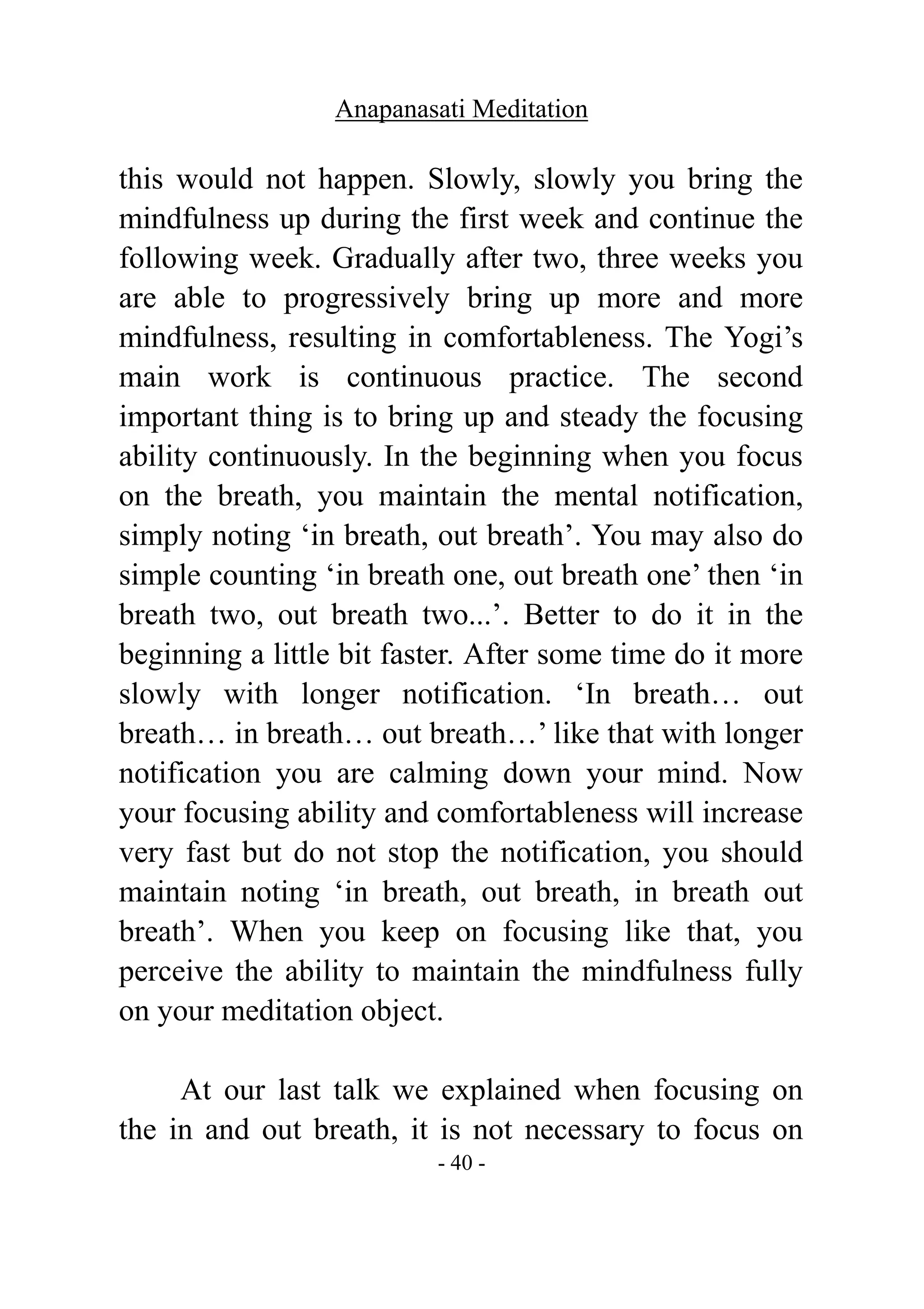 Anapanasati Meditation
- 40 -
this would not happen. Slowly, slowly you bring the
mindfulness up during the first week and continue the
following week. Gradually after two, three weeks you
are able to progressively bring up more and more
mindfulness, resulting in comfortableness. The Yogi’s
main work is continuous practice. The second
important thing is to bring up and steady the focusing
ability continuously. In the beginning when you focus
on the breath, you maintain the mental notification,
simply noting ‘in breath, out breath’. You may also do
simple counting ‘in breath one, out breath one’ then ‘in
breath two, out breath two...’. Better to do it in the
beginning a little bit faster. After some time do it more
slowly with longer notification. ‘In breath… out
breath… in breath… out breath…’ like that with longer
notification you are calming down your mind. Now
your focusing ability and comfortableness will increase
very fast but do not stop the notification, you should
maintain noting ‘in breath, out breath, in breath out
breath’. When you keep on focusing like that, you
perceive the ability to maintain the mindfulness fully
on your meditation object.
At our last talk we explained when focusing on
the in and out breath, it is not necessary to focus on
 