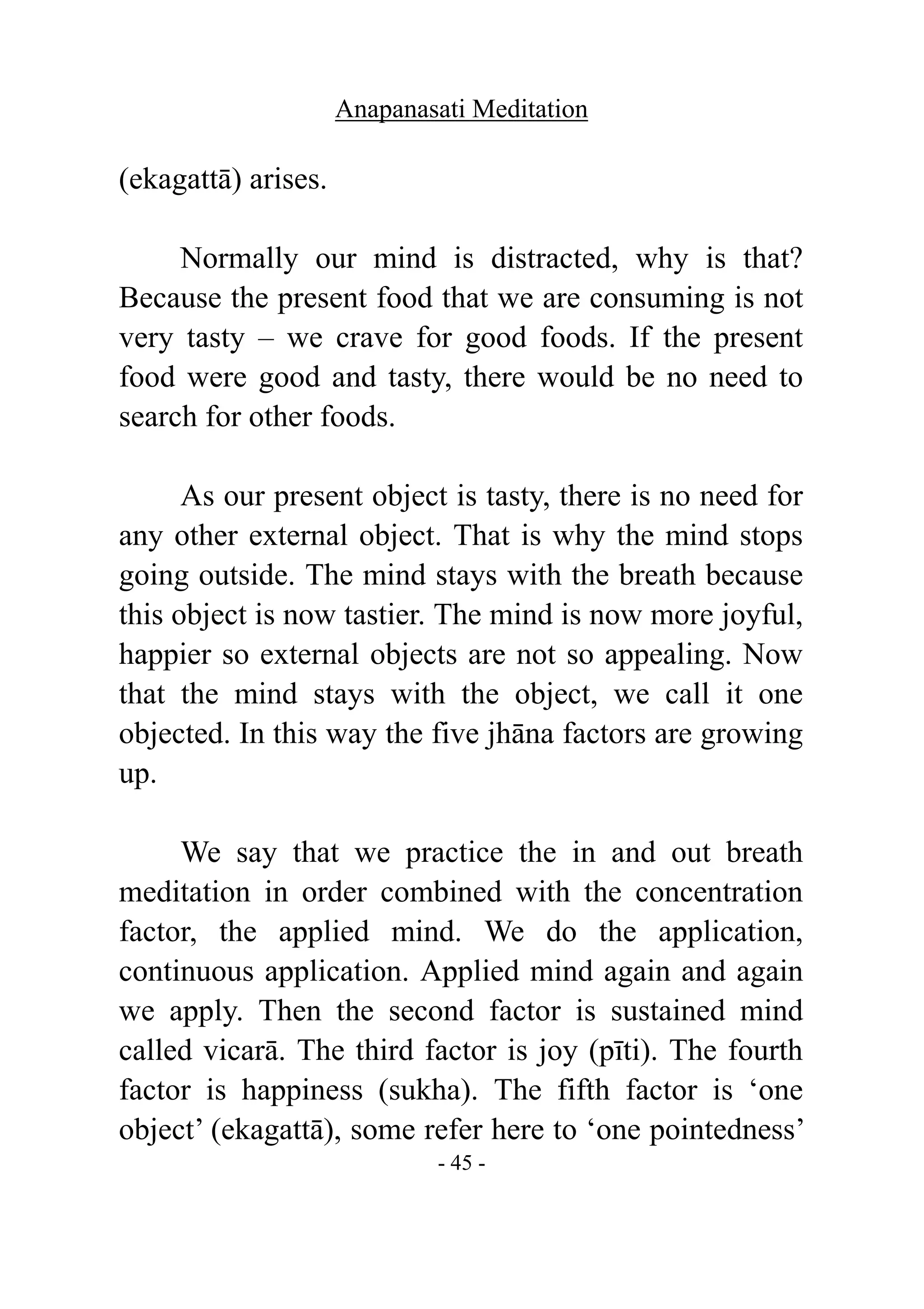 Anapanasati Meditation
- 45 -
(ekagattā) arises.
Normally our mind is distracted, why is that?
Because the present food that we are consuming is not
very tasty – we crave for good foods. If the present
food were good and tasty, there would be no need to
search for other foods.
As our present object is tasty, there is no need for
any other external object. That is why the mind stops
going outside. The mind stays with the breath because
this object is now tastier. The mind is now more joyful,
happier so external objects are not so appealing. Now
that the mind stays with the object, we call it one
objected. In this way the five jhāna factors are growing
up.
We say that we practice the in and out breath
meditation in order combined with the concentration
factor, the applied mind. We do the application,
continuous application. Applied mind again and again
we apply. Then the second factor is sustained mind
called vicarā. The third factor is joy (pīti). The fourth
factor is happiness (sukha). The fifth factor is ‘one
object’ (ekagattā), some refer here to ‘one pointedness’
 