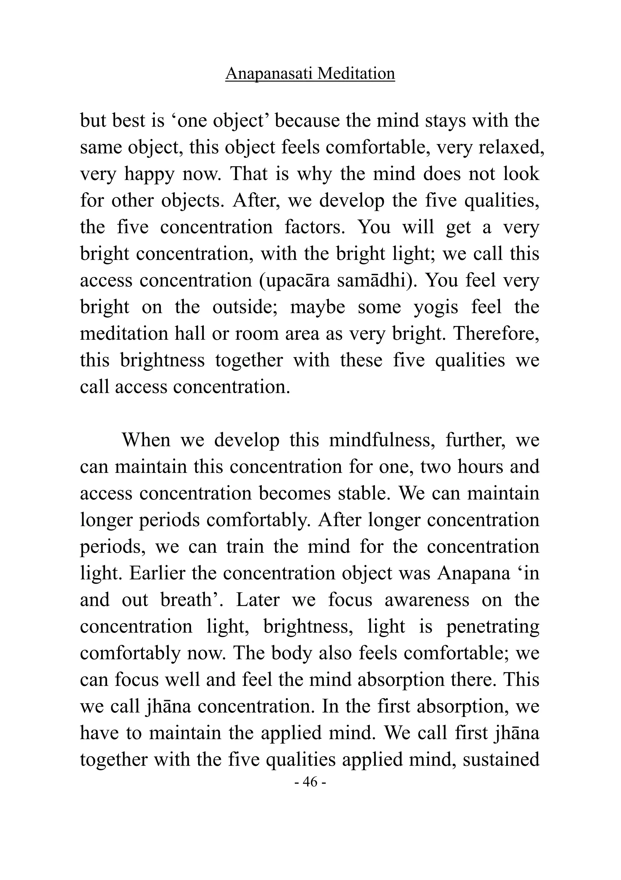 Anapanasati Meditation
- 46 -
but best is ‘one object’ because the mind stays with the
same object, this object feels comfortable, very relaxed,
very happy now. That is why the mind does not look
for other objects. After, we develop the five qualities,
the five concentration factors. You will get a very
bright concentration, with the bright light; we call this
access concentration (upacāra samādhi). You feel very
bright on the outside; maybe some yogis feel the
meditation hall or room area as very bright. Therefore,
this brightness together with these five qualities we
call access concentration.
When we develop this mindfulness, further, we
can maintain this concentration for one, two hours and
access concentration becomes stable. We can maintain
longer periods comfortably. After longer concentration
periods, we can train the mind for the concentration
light. Earlier the concentration object was Anapana ‘in
and out breath’. Later we focus awareness on the
concentration light, brightness, light is penetrating
comfortably now. The body also feels comfortable; we
can focus well and feel the mind absorption there. This
we call jhāna concentration. In the first absorption, we
have to maintain the applied mind. We call first jhāna
together with the five qualities applied mind, sustained
 