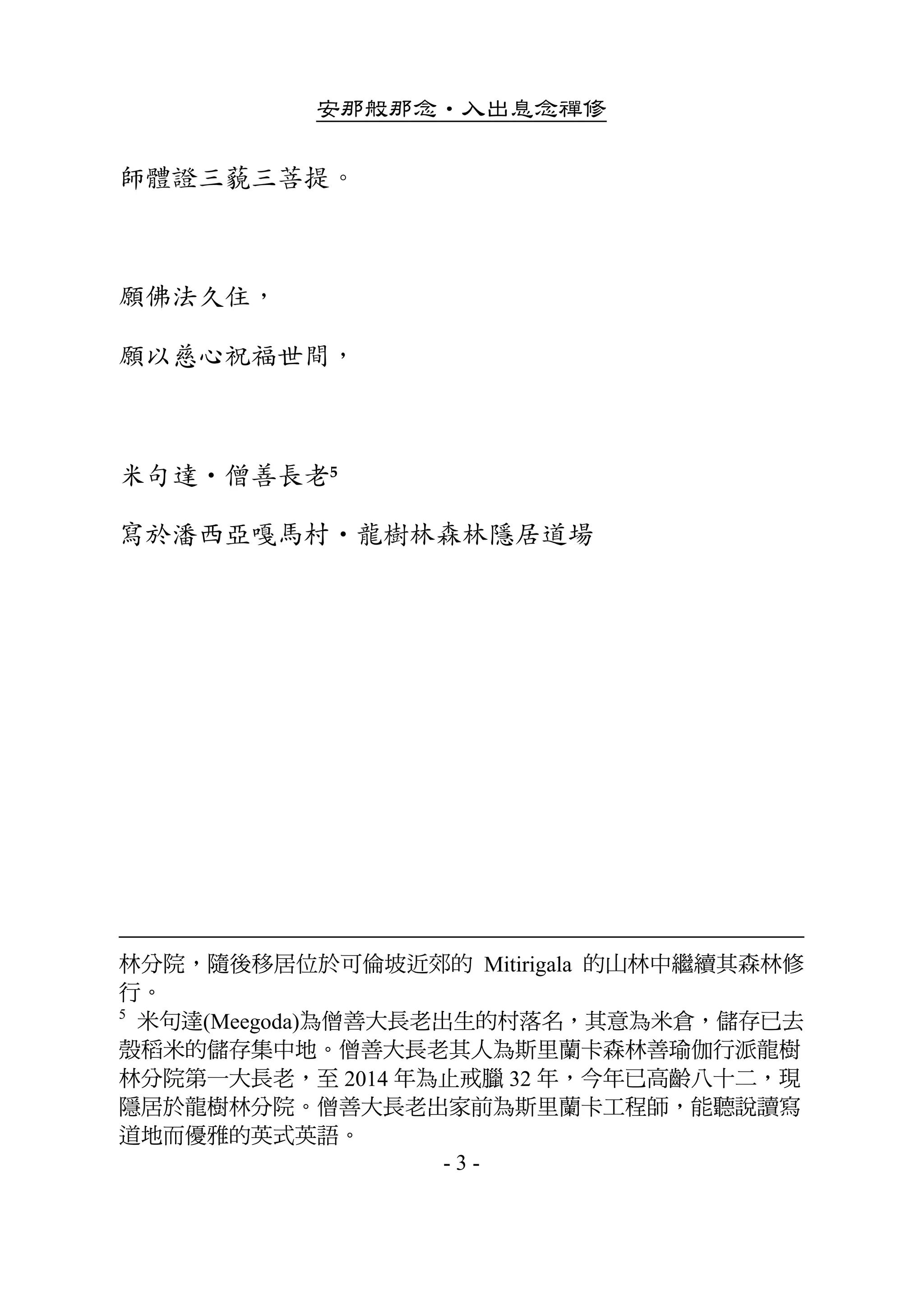 安那般那念•入出息念禪修
- 3 -
師體證三藐三菩提。 
 
願佛法久住， 
願以慈心祝福世間， 
 
米句達•僧善長老5   
寫於潘西亞嘎馬村•龍樹林森林隱居道場
林分院，隨後移居位於可倫坡近郊的 Mitirigala 的山林中繼續其森林修
行。
5
米句達(Meegoda)為僧善大長老出生的村落名，其意為米倉，儲存已去
殼稻米的儲存集中地。僧善大長老其人為斯里蘭卡森林善瑜伽行派龍樹
林分院第一大長老，至 2014 年為止戒臘 32 年，今年已高齡八十二，現
隱居於龍樹林分院。僧善大長老出家前為斯里蘭卡工程師，能聽說讀寫
道地而優雅的英式英語。
 