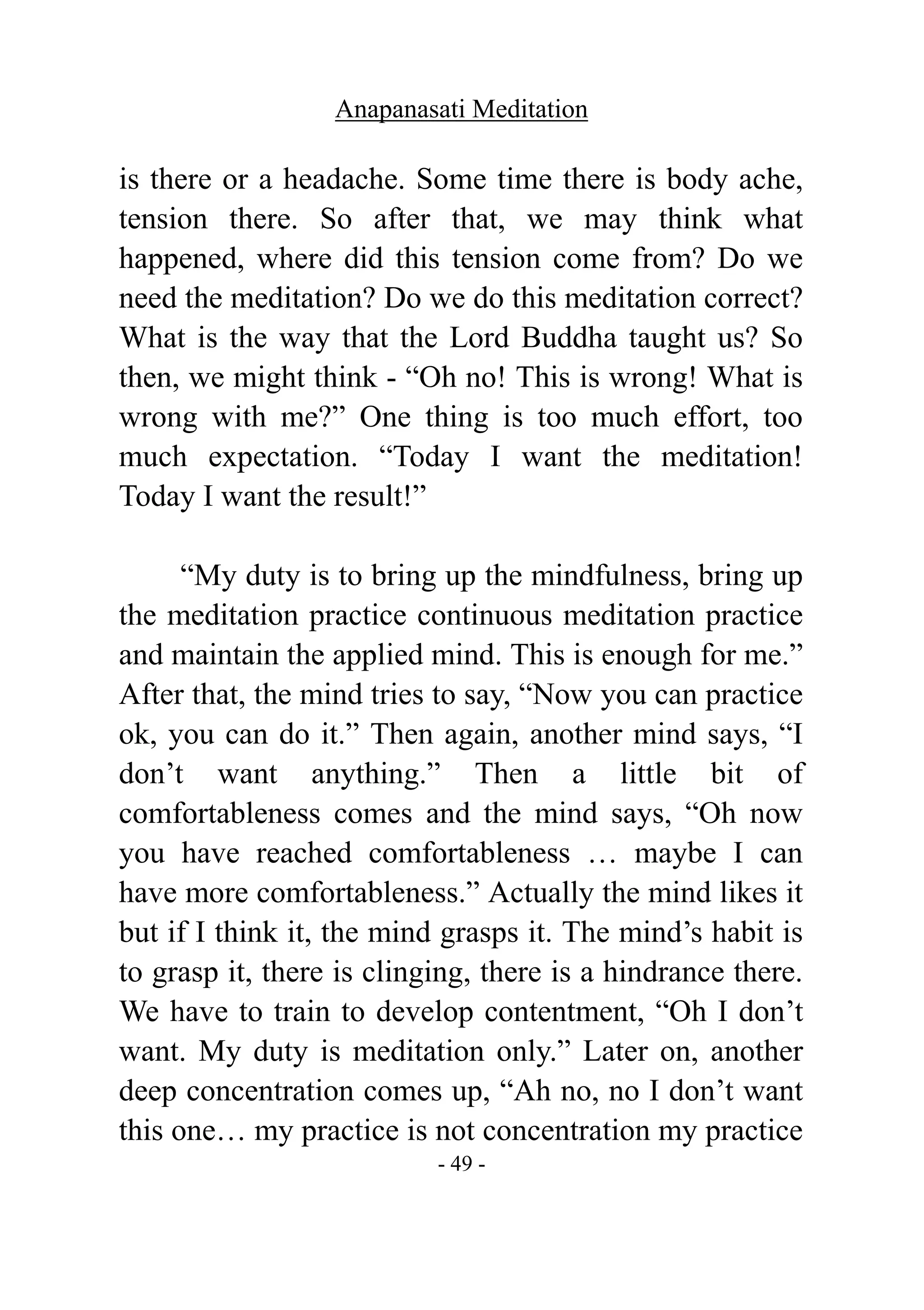 Anapanasati Meditation
- 49 -
is there or a headache. Some time there is body ache,
tension there. So after that, we may think what
happened, where did this tension come from? Do we
need the meditation? Do we do this meditation correct?
What is the way that the Lord Buddha taught us? So
then, we might think - “Oh no! This is wrong! What is
wrong with me?” One thing is too much effort, too
much expectation. “Today I want the meditation!
Today I want the result!”
“My duty is to bring up the mindfulness, bring up
the meditation practice continuous meditation practice
and maintain the applied mind. This is enough for me.”
After that, the mind tries to say, “Now you can practice
ok, you can do it.” Then again, another mind says, “I
don’t want anything.” Then a little bit of
comfortableness comes and the mind says, “Oh now
you have reached comfortableness … maybe I can
have more comfortableness.” Actually the mind likes it
but if I think it, the mind grasps it. The mind’s habit is
to grasp it, there is clinging, there is a hindrance there.
We have to train to develop contentment, “Oh I don’t
want. My duty is meditation only.” Later on, another
deep concentration comes up, “Ah no, no I don’t want
this one… my practice is not concentration my practice
 