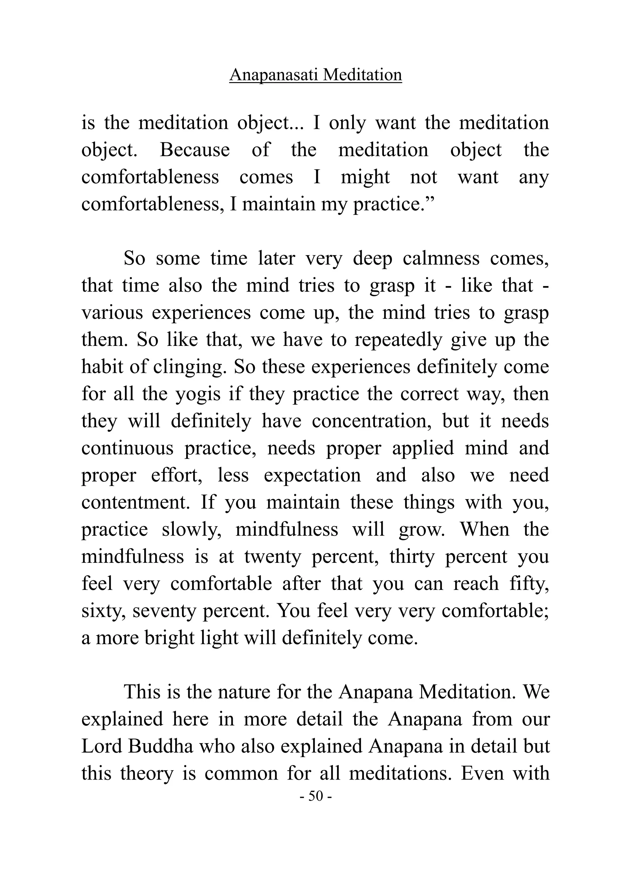 Anapanasati Meditation
- 50 -
is the meditation object... I only want the meditation
object. Because of the meditation object the
comfortableness comes I might not want any
comfortableness, I maintain my practice.”
So some time later very deep calmness comes,
that time also the mind tries to grasp it - like that -
various experiences come up, the mind tries to grasp
them. So like that, we have to repeatedly give up the
habit of clinging. So these experiences definitely come
for all the yogis if they practice the correct way, then
they will definitely have concentration, but it needs
continuous practice, needs proper applied mind and
proper effort, less expectation and also we need
contentment. If you maintain these things with you,
practice slowly, mindfulness will grow. When the
mindfulness is at twenty percent, thirty percent you
feel very comfortable after that you can reach fifty,
sixty, seventy percent. You feel very very comfortable;
a more bright light will definitely come.
This is the nature for the Anapana Meditation. We
explained here in more detail the Anapana from our
Lord Buddha who also explained Anapana in detail but
this theory is common for all meditations. Even with
 