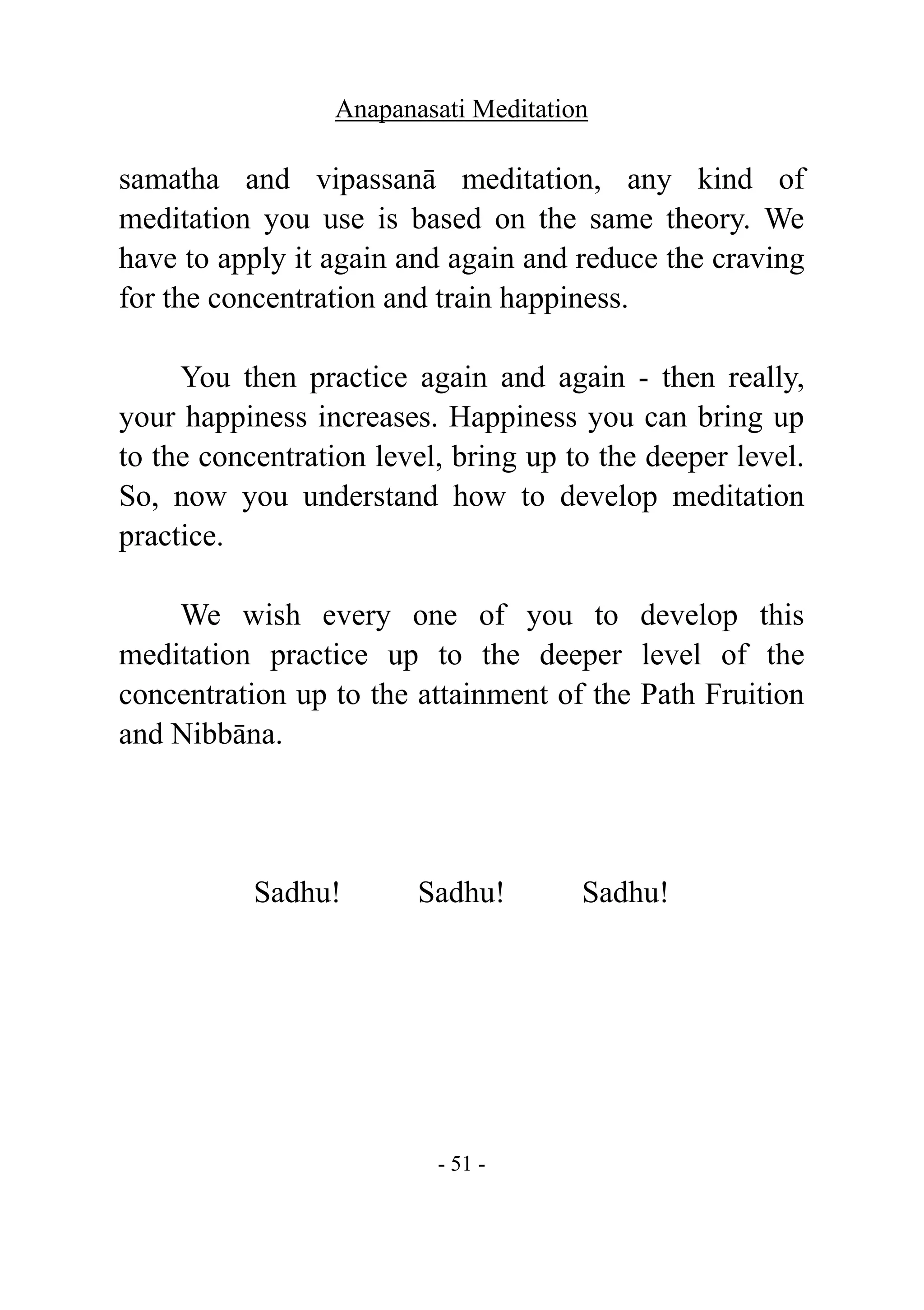 Anapanasati Meditation
- 51 -
samatha and vipassanā meditation, any kind of
meditation you use is based on the same theory. We
have to apply it again and again and reduce the craving
for the concentration and train happiness.
You then practice again and again - then really,
your happiness increases. Happiness you can bring up
to the concentration level, bring up to the deeper level.
So, now you understand how to develop meditation
practice.
We wish every one of you to develop this
meditation practice up to the deeper level of the
concentration up to the attainment of the Path Fruition
and Nibbāna.
Sadhu! Sadhu! Sadhu!
 