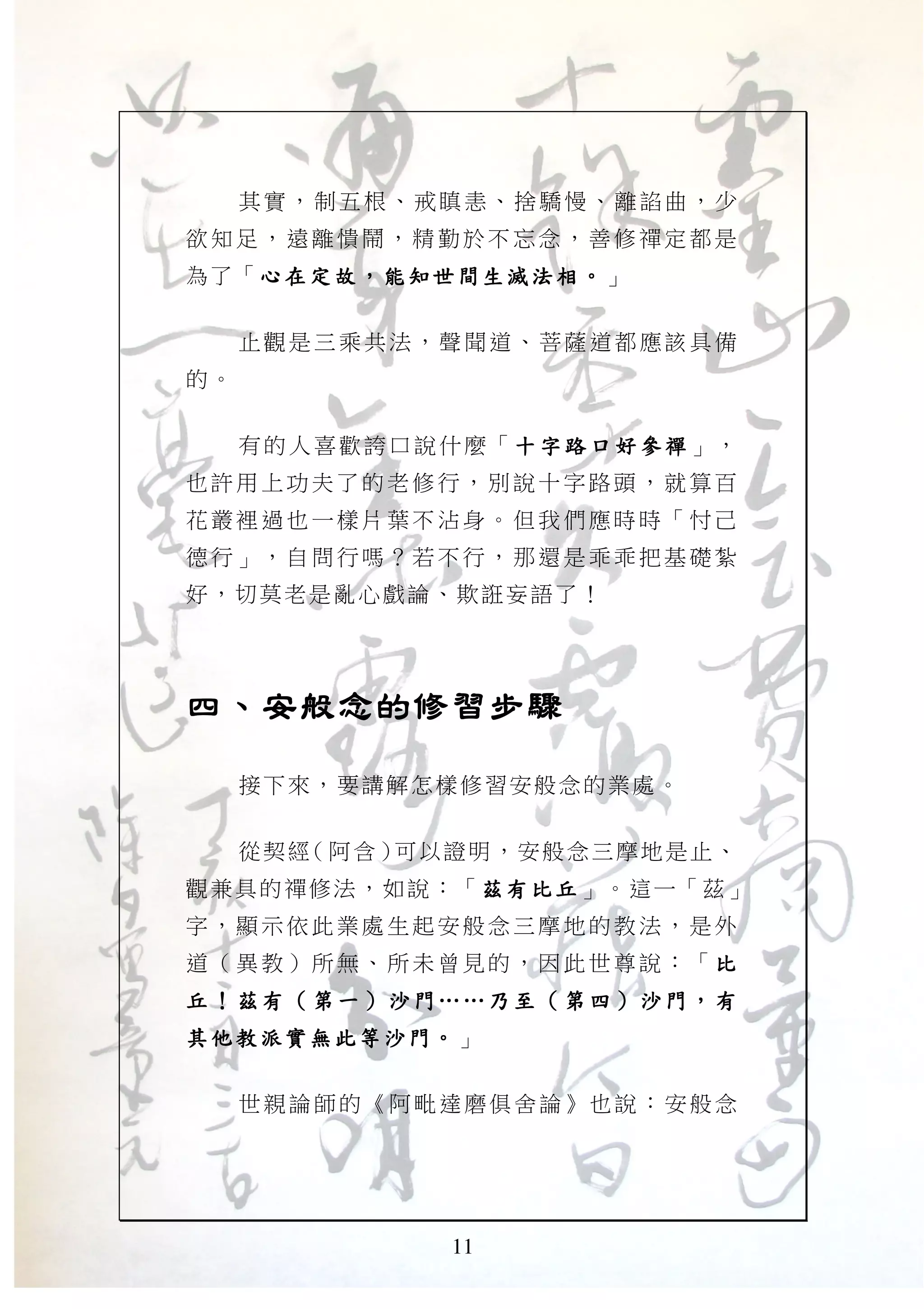 11
其實，制五根、戒瞋恚、捨驕慢、離諂曲，少
欲知足 ，遠 離憒鬧 ，精 勤於不 忘念 ，善修 禪定 都是
為了「心在定故心在定故心在定故心在定故，，，， 能知世間生滅法相能知世間生滅法相能知世間生滅法相能知世間生滅法相。。。。」
止觀是三乘共法，聲聞道、菩薩道都應該具備
的。
有的人喜歡誇口說什麼「 十 字路口好參禪十 字路口好參禪十 字路口好參禪十 字路口好參禪 」，
也許用 上功 夫了的 老修 行，別 說十 字路頭 ，就 算百
花叢裡 過也 一樣片 葉不 沾身。 但我 們應時 時「 忖己
德行」 ，自 問行嗎 ？若 不行， 那還 是乖乖 把基 礎紮
好，切莫老是亂心戲論、欺誑妄語了！
四、安般念的修習步驟四、安般念的修習步驟四、安般念的修習步驟四、安般念的修習步驟
接下來，要講解怎樣修習安般念的業處。
從契經（阿含）可以證明，安般念三摩地是止、
觀兼具的禪修法，如說：「茲有比丘茲有比丘茲有比丘茲有比丘」。這一「茲」
字，顯 示依 此業處 生起 安般念 三摩 地的教 法， 是外
道（異 教） 所無、 所未 曾見的 ，因 此世尊 說： 「 比比比比
丘丘丘丘 ！！！！ 茲有茲有茲有茲有 （（（（ 第 一第 一第 一第 一 ）））） 沙門沙門沙門沙門 …………………… 乃 至乃 至乃 至乃 至 （（（（ 第 四第 四第 四第 四 ）））） 沙門沙門沙門沙門 ，，，， 有有有有
其他教派實無此等沙門其他教派實無此等沙門其他教派實無此等沙門其他教派實無此等沙門。。。。」
世親論師的《阿毗達磨俱舍論》也說：安般念
 