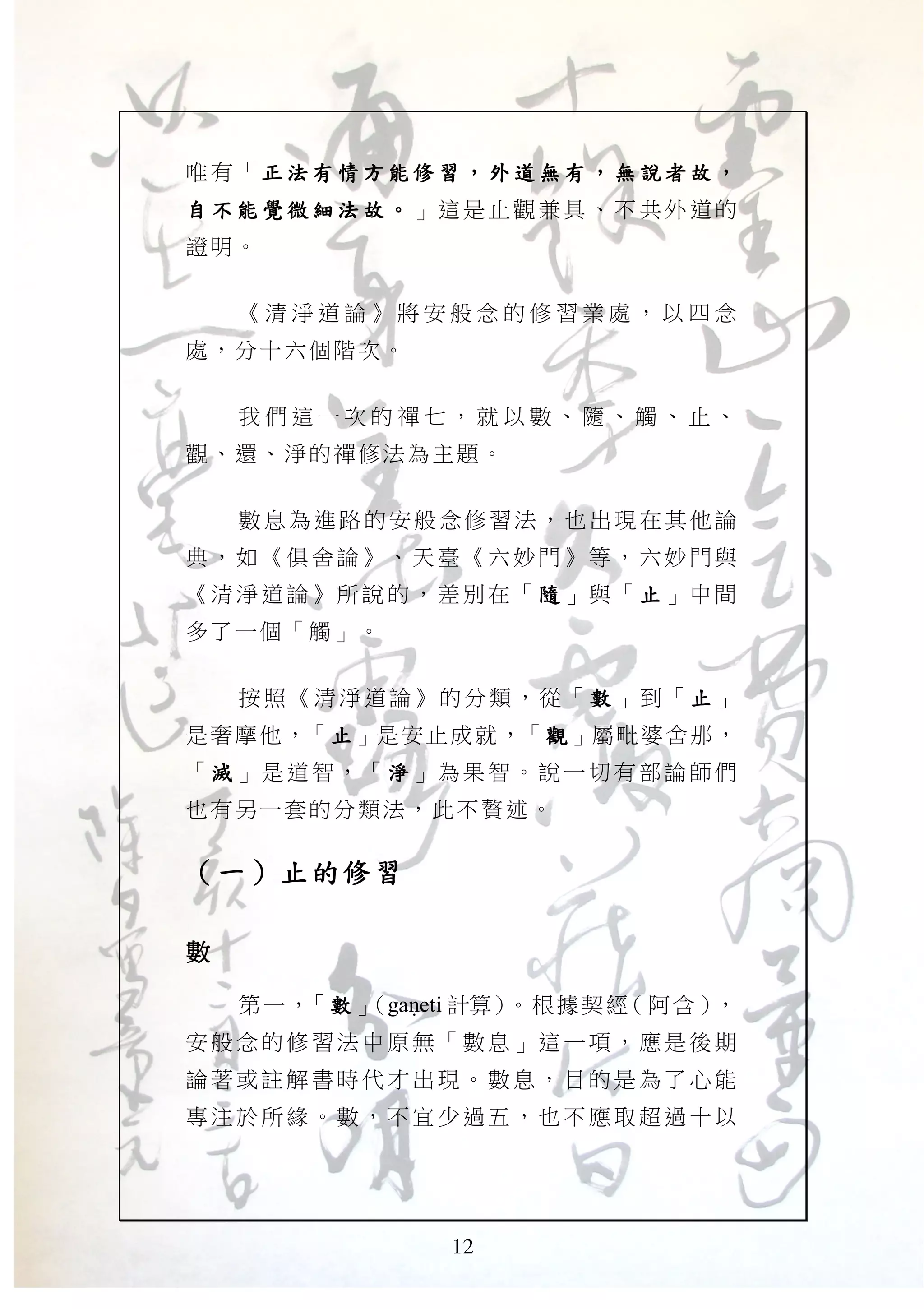 12
唯有「 正 法 有 情方 能修習正 法 有 情方 能修習正 法 有 情方 能修習正 法 有 情方 能修習 ，，，， 外 道無 有外 道無 有外 道無 有外 道無 有 ，，，， 無 說者故無 說者故無 說者故無 說者故 ，，，，
自 不能 覺微 細法 故自 不能 覺微 細法 故自 不能 覺微 細法 故自 不能 覺微 細法 故 。。。。 」這是止 觀兼具 、不 共外 道的
證明。
《 清 淨 道 論 》 將 安 般 念 的 修 習 業 處 ， 以 四 念
處，分十六個階次。
我 們 這 一 次 的 禪 七 ， 就 以 數 、 隨 、 觸 、 止 、
觀、還、淨的禪修法為主題。
數息為進路的安般念修習法，也出現在其他論
典，如 《俱 舍論》 、天 臺《六 妙門 》等， 六妙 門與
《清淨 道論 》所說 的， 差別在 「 隨隨隨隨 」與「 止止止止 」中間
多了一個「觸」。
按照《清淨道論》的分類，從「 數數數數 」到「 止止止止 」
是奢摩他，「止止止止」是安止成就，「觀觀觀觀」屬毗婆舍那，
「 滅滅滅滅 」是道智，「 淨淨淨淨 」為果智 。說一 切有 部論 師們
也有另一套的分類法，此不贅述。
（（（（一一一一））））止的修習止的修習止的修習止的修習
數數數數
第一，「數數數數」（gaNeti 計算）。根據契經（阿含），
安般念 的修 習法中 原無 「數息 」這 一項， 應是 後期
論著或 註解 書時代 才出 現。數 息， 目的是 為了 心能
專注於 所緣 。數， 不宜 少過五 ，也 不應取 超過 十以
 