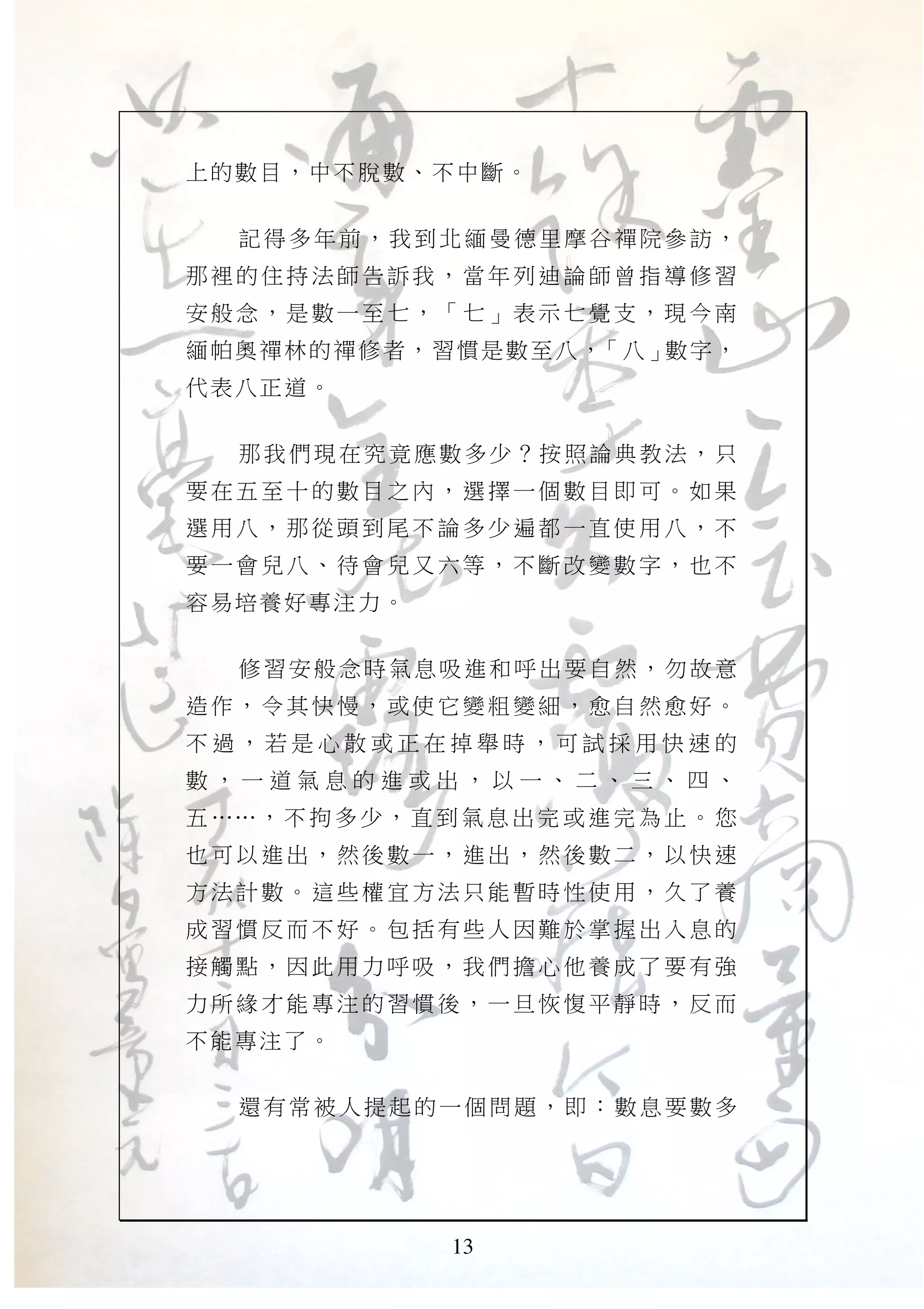 13
上的數目，中不脫數、不中斷。
記得多年前，我到北緬曼德里摩谷禪院參訪，
那裡的 住持 法師告 訴我 ，當年 列迪 論師曾 指導 修習
安般念 ，是 數一至 七， 「七」 表示 七覺支 ，現 今南
緬帕奧禪林的禪修者，習慣是數至八，「八」數字，
代表八正道。
那我們現在究竟應數多少？按照論典教法，只
要在五 至十 的數目 之內 ，選擇 一個 數目即 可。 如果
選用八 ，那 從頭到 尾不 論多少 遍都 一直使 用八 ，不
要一會 兒八 、待會 兒又 六等， 不斷 改變數 字， 也不
容易培養好專注力。
修習安般念時氣息吸進和呼出要自然，勿故意
造作， 令其 快慢， 或使 它變粗 變細 ，愈自 然愈 好。
不 過 ， 若 是 心 散 或 正 在 掉 舉 時 ， 可 試 採 用 快 速 的
數 ， 一 道 氣 息 的 進 或 出 ， 以 一 、 二 、 三 、 四 、
五 ……， 不 拘 多 少 ， 直 到 氣 息 出 完 或 進 完 為 止 。 您
也可以 進出 ，然後 數一 ，進出 ，然 後數二 ，以 快速
方法計 數。 這些權 宜方 法只能 暫時 性使用 ，久 了養
成習慣 反而 不好。 包括 有些人 因難 於掌握 出入 息的
接觸點 ，因 此用力 呼吸 ，我們 擔心 他養成 了要 有強
力所緣 才能 專注的 習慣 後，一 旦恢 愎平靜 時， 反而
不能專注了。
還有常被人提起的一個問題，即：數息要數多
 