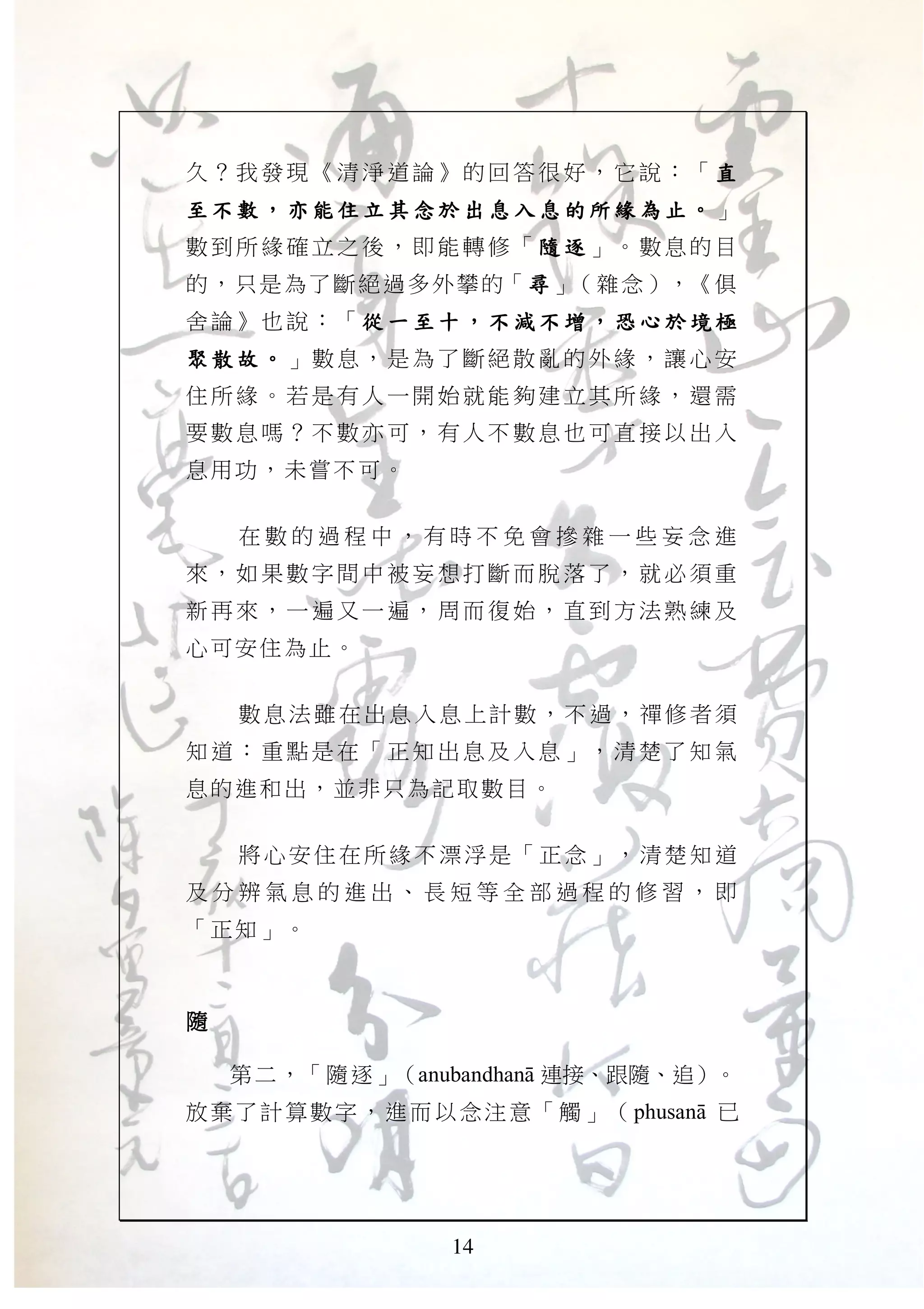 14
久？我 發現 《清淨 道論 》的回 答很 好，它 說： 「 直直直直
至 不數至 不數至 不數至 不數 ，，，， 亦 能住立 其念於 出息 入息 的所緣 為亦 能住立 其念於 出息 入息 的所緣 為亦 能住立 其念於 出息 入息 的所緣 為亦 能住立 其念於 出息 入息 的所緣 為 止止止止 。。。。 」
數到所 緣確 立之後 ，即 能轉修 「 隨 逐隨 逐隨 逐隨 逐 」。數息的目
的，只是為了斷絕過多外攀的「尋尋尋尋」（雜念），《俱
舍論》也 說： 「 從 一 至十從 一 至十從 一 至十從 一 至十 ，，，， 不 減不 增不 減不 增不 減不 增不 減不 增 ，，，， 恐心於境 極恐心於境 極恐心於境 極恐心於境 極
聚 散故聚 散故聚 散故聚 散故 。。。。 」數息，是為 了斷絕 散亂的 外緣 ，讓 心安
住所緣 。若 是有人 一開 始就能 夠建 立其所 緣， 還需
要數息 嗎？ 不數亦 可， 有人不 數息 也可直 接以 出入
息用功，未嘗不可。
在 數 的 過 程 中 ， 有 時 不 免 會 摻 雜 一 些 妄 念 進
來，如 果數 字間中 被妄 想打斷 而脫 落了， 就必 須重
新再來 ，一 遍又一 遍， 周而復 始， 直到方 法熟 練及
心可安住為止。
數息法雖在出息入息上計數，不過，禪修者須
知道： 重點 是在「 正知 出息及 入息 」，清 楚了 知氣
息的進和出，並非只為記取數目。
將心安住在所緣不漂浮是「正念」，清楚知道
及 分 辨 氣 息 的 進 出 、 長 短 等 全 部 過 程 的 修 習 ， 即
「正知」。
隨隨隨隨
第二，「隨逐」（anubandhanA 連接、跟隨、追）。
放棄了計算數字，進而以念注意「觸」（phusanA 已
 