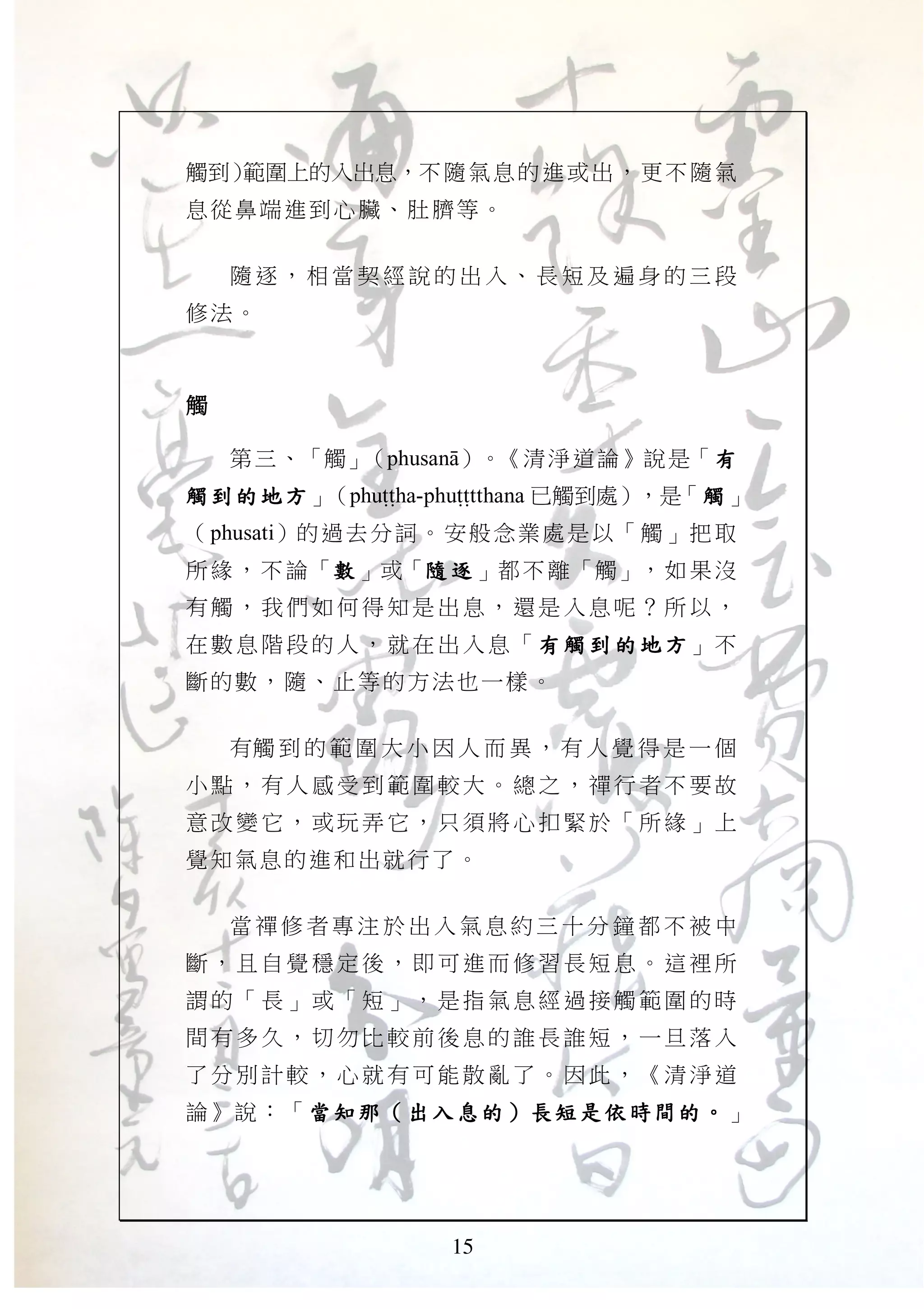 15
觸到）範圍上的入出息，不隨氣息的進或出，更不隨氣
息從鼻端進到心臟、肚臍等。
隨 逐 ， 相 當 契 經 說 的 出 入 、 長 短 及 遍 身 的 三 段
修法。
觸觸觸觸
第三、「觸」（phusanA）。《清淨道論》說是「有有有有
觸到的地方觸到的地方觸到的地方觸到的地方」（phuTTha-phuTTtthana 已觸到處），是「 觸觸觸觸」
（phusati）的過去分詞。安般念業處是以「觸」把取
所緣，不論「數數數數 」或「隨 逐隨 逐隨 逐隨 逐 」都不離「觸」，如果沒
有觸， 我們 如何得 知是 出息， 還是 入息呢 ？所 以，
在數息 階段的 人， 就在 出入息 「 有 觸 到 的地方有 觸 到 的地方有 觸 到 的地方有 觸 到 的地方」不
斷的數，隨、止等的方法也一樣。
有觸 到 的 範 圍 大 小 因 人 而 異 ， 有 人 覺 得 是 一 個
小點， 有人 感受到 範圍 較大。 總之 ，禪行 者不 要故
意改變 它， 或玩弄 它， 只須將 心扣 緊於「 所緣 」上
覺知氣息的進和出就行了。
當 禪 修 者 專 注 於 出 入 氣 息 約 三 十 分 鐘 都 不 被 中
斷，且 自覺 穩定後 ，即 可進而 修習 長短息 。這 裡所
謂的「 長」 或「短 」， 是指氣 息經 過接觸 範圍 的時
間有多 久， 切勿比 較前 後息的 誰長 誰短， 一旦 落入
了分別 計較 ，心就 有可 能散亂 了。 因此， 《清 淨道
論》說：「當知那當知那當知那當知那（（（（ 出入息的出入息的出入息的出入息的 ））））長短是依時間的長短是依時間的長短是依時間的長短是依時間的 。。。。」
 