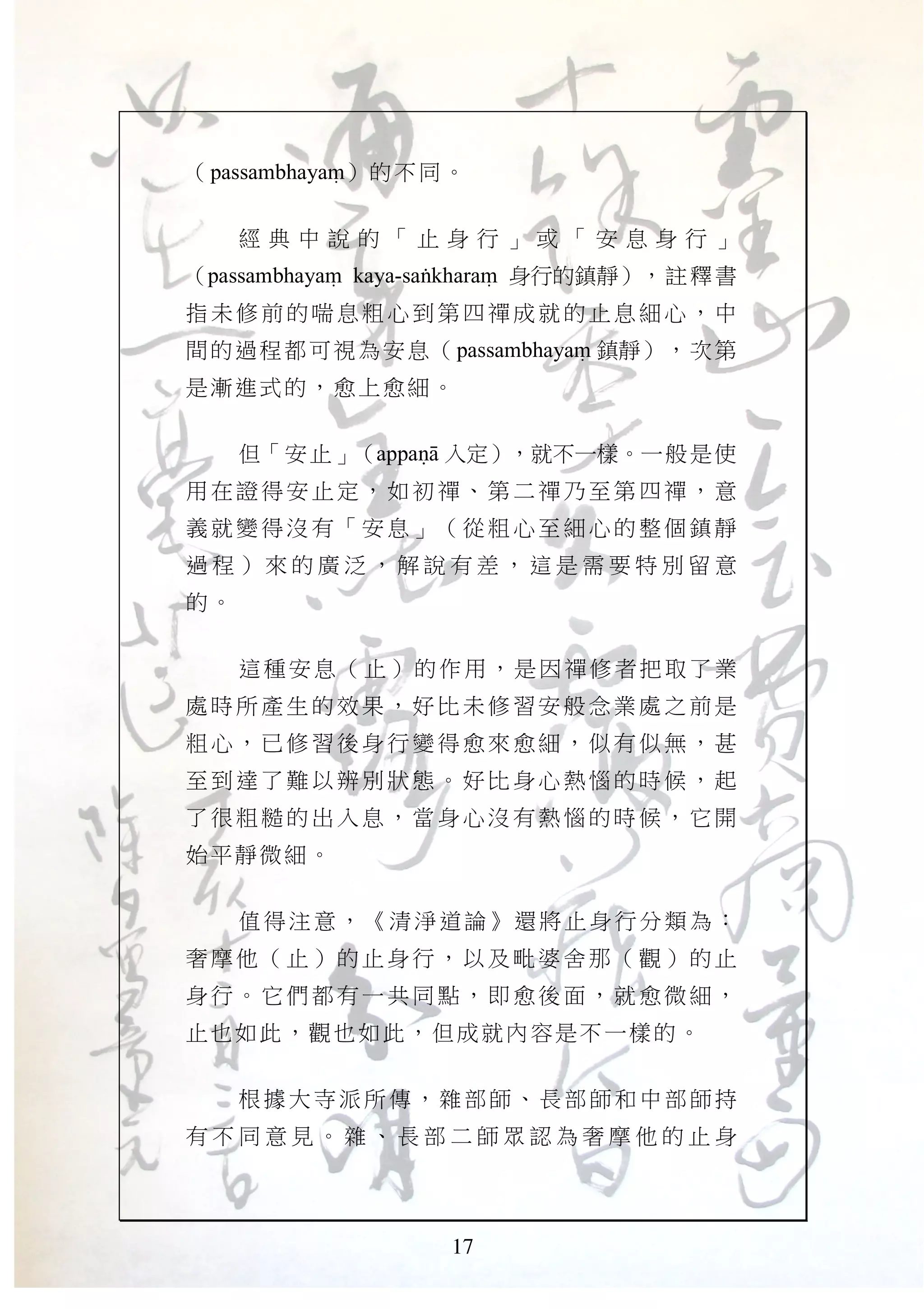 17
（passambhayaM）的不同。
經 典 中 說 的 「 止 身 行 」 或 「 安 息 身 行 」
（passambhayaM kaya-saGkharaM 身行的鎮靜），註釋書
指未修 前的 喘息粗 心到 第四禪 成就 的止息 細心 ，中
間的過程都可視為安息（passambhayaM 鎮靜），次第
是漸進式的，愈上愈細。
但「安止」（appaNA 入定），就不一樣。一般是使
用在證 得安 止定， 如初 禪、第 二禪 乃至第 四禪 ，意
義就變 得沒 有「安 息」 （從粗 心至 細心的 整個 鎮靜
過 程 ） 來 的 廣 泛 ， 解 說 有 差 ， 這 是 需 要 特 別 留 意
的。
這種安息（止）的作用，是因禪修者把取了業
處時所 產生 的效果 ，好 比未修 習安 般念業 處之 前是
粗心， 已修 習後身 行變 得愈來 愈細 ，似有 似無 ，甚
至到達 了難 以辨別 狀態 。好比 身心 熱惱的 時候 ，起
了很粗 糙的 出入息 ，當 身心沒 有熱 惱的時 候， 它開
始平靜微細。
值得注意，《清淨道論》還將止身行分類為：
奢摩他 （止 ）的止 身行 ，以及 毗婆 舍那（ 觀） 的止
身行。 它們 都有一 共同 點，即 愈後 面，就 愈微 細，
止也如此，觀也如此，但成就內容是不一樣的。
根據大寺派所傳，雜部師、長部師和中部師持
有 不 同 意 見 。 雜 、 長 部 二 師 眾 認 為 奢 摩 他 的 止 身
 