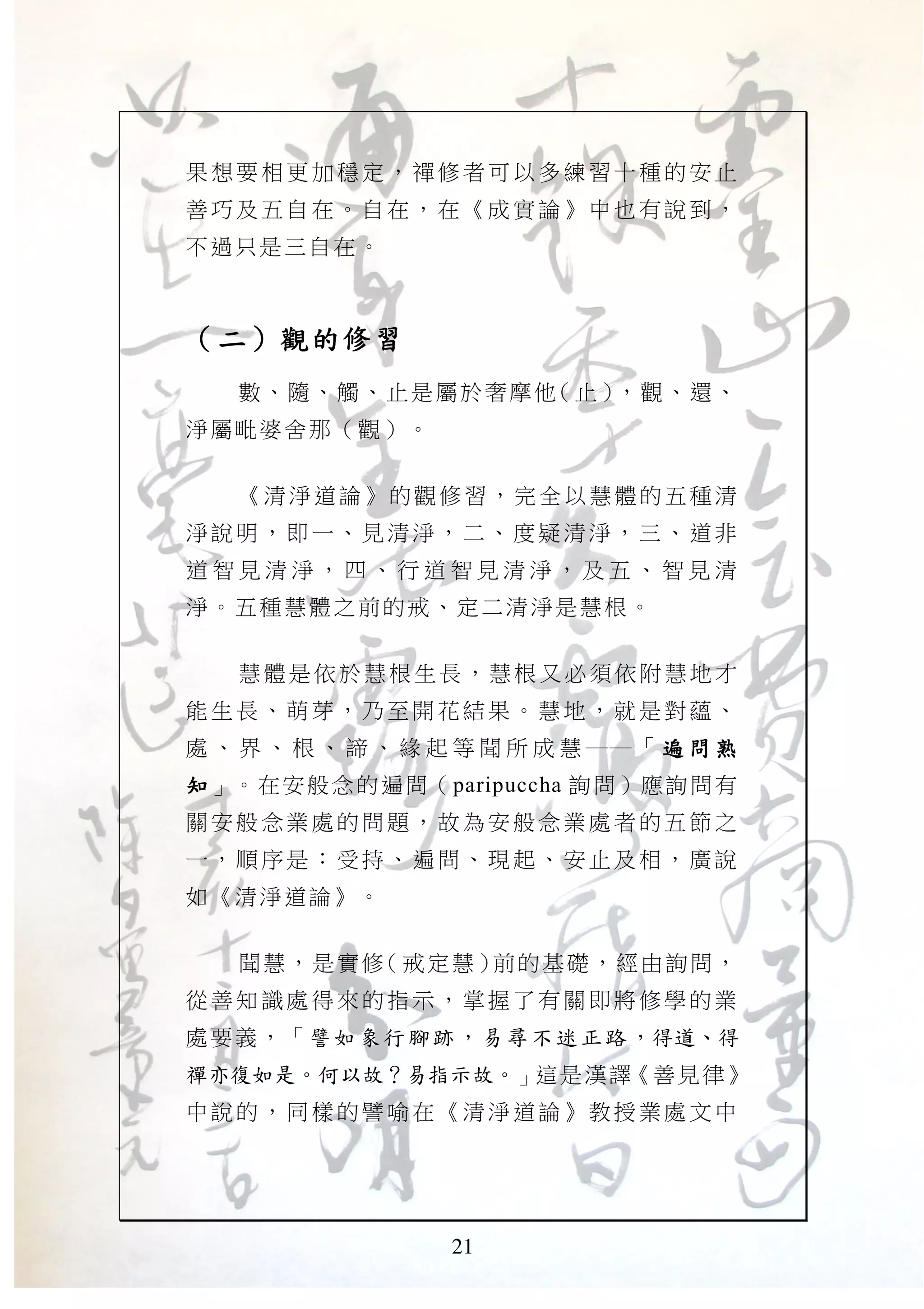21
果想要 相更 加穩定 ，禪 修者可 以多 練習十 種的 安止
善巧及 五自 在。自 在， 在《成 實論 》中也 有說 到，
不過只是三自在。
（（（（二二二二））））觀的修習觀的修習觀的修習觀的修習
數、隨、觸、止是屬於奢摩他（止），觀、還、
淨屬毗婆舍那（觀）。
《清淨道論》的觀修習，完全以慧體的五種清
淨說明 ，即 一、見 清淨 ，二、 度疑 清淨， 三、 道非
道 智 見 清 淨 ， 四 、 行 道 智 見 清 淨 ， 及 五 、 智 見 清
淨。五種慧體之前的戒、定二清淨是慧根。
慧體是依於慧根生長，慧根又必須依附慧地才
能生長 、萌 芽，乃 至開 花結果 。慧 地，就 是對 蘊、
處 、 界 、 根 、 諦 、 緣 起 等 聞 所 成 慧 ── 「 遍 問 熟遍 問 熟遍 問 熟遍 問 熟
知知知知」。在安般念的遍問（paripuccha 詢問）應詢問有
關安般 念業 處的問 題， 故為安 般念 業處者 的五 節之
一，順 序是 ：受持 、遍 問、現 起、 安止及 相， 廣說
如《清淨道論》。
聞慧，是實修（戒定慧）前的基礎，經由詢問，
從善知 識處 得來的 指示 ，掌握 了有 關即將 修學 的業
處要義，「譬如象行腳跡，易尋不迷正路，得道、得
禪亦復如是。何以故？易指示故。」這是漢譯《善見律》
中說的 ，同 樣的譬 喻在 《清淨 道論 》教授 業處 文中
 
