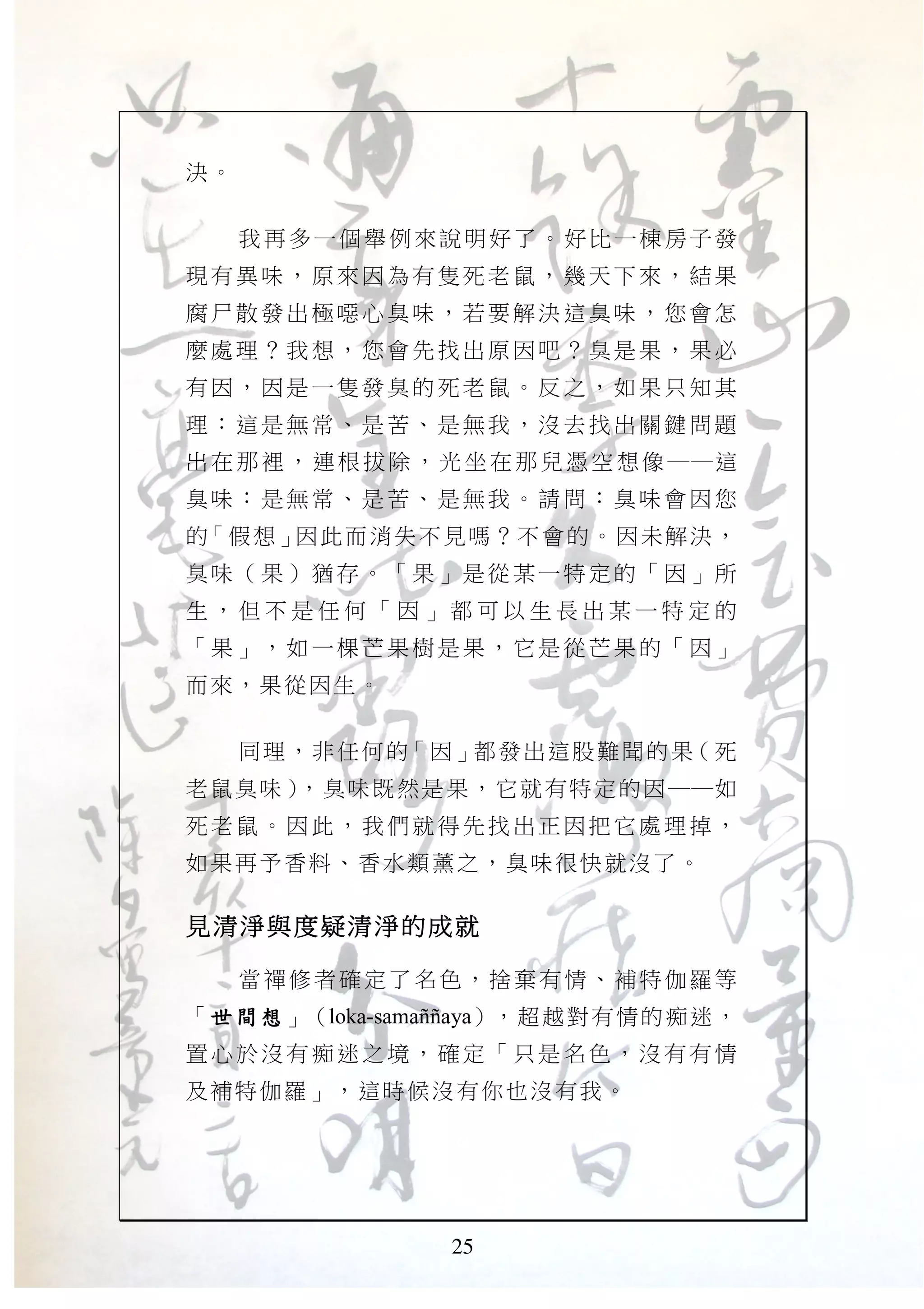 25
決。
我再多一個舉例來說明好了。好比一棟房子發
現有異 味， 原來因 為有 隻死老 鼠， 幾天下 來， 結果
腐尸散 發出 極噁心 臭味 ，若要 解決 這臭味 ，您 會怎
麼處理 ？我 想，您 會先 找出原 因吧 ？臭是 果， 果必
有因， 因是 一隻發 臭的 死老鼠 。反 之，如 果只 知其
理：這 是無 常、是 苦、 是無我 ，沒 去找出 關鍵 問題
出 在 那 裡 ， 連 根 拔 除 ， 光 坐 在 那 兒 憑 空 想 像 ──這
臭味： 是無 常、是 苦、 是無我 。請 問：臭 味會 因您
的「假想」因此而消失不見嗎？不會的。因未解決，
臭味（ 果） 猶存。 「果 」是從 某一 特定的 「因 」所
生 ， 但 不 是 任 何 「 因 」 都 可 以 生 長 出 某 一 特 定 的
「果」 ，如 一棵芒 果樹 是果， 它是 從芒果 的「 因」
而來，果從因生。
同理，非任何的「因」都發出這股難聞的果（死
老鼠臭味），臭味既然是果，它就有特定的因──如
死老鼠 。因 此，我 們就 得先找 出正 因把它 處理 掉，
如果再予香料、香水類薰之，臭味很快就沒了。
見清淨與度疑清淨的成就見清淨與度疑清淨的成就見清淨與度疑清淨的成就見清淨與度疑清淨的成就
當禪修者確定了名色，捨棄有情、補特伽羅等
「世間想世間想世間想世間想」（loka-samaJJaya），超越對有情的痴迷，
置心於 沒有 痴迷之 境， 確定「 只是 名色， 沒有 有情
及補特伽羅」，這時候沒有你也沒有我。
 