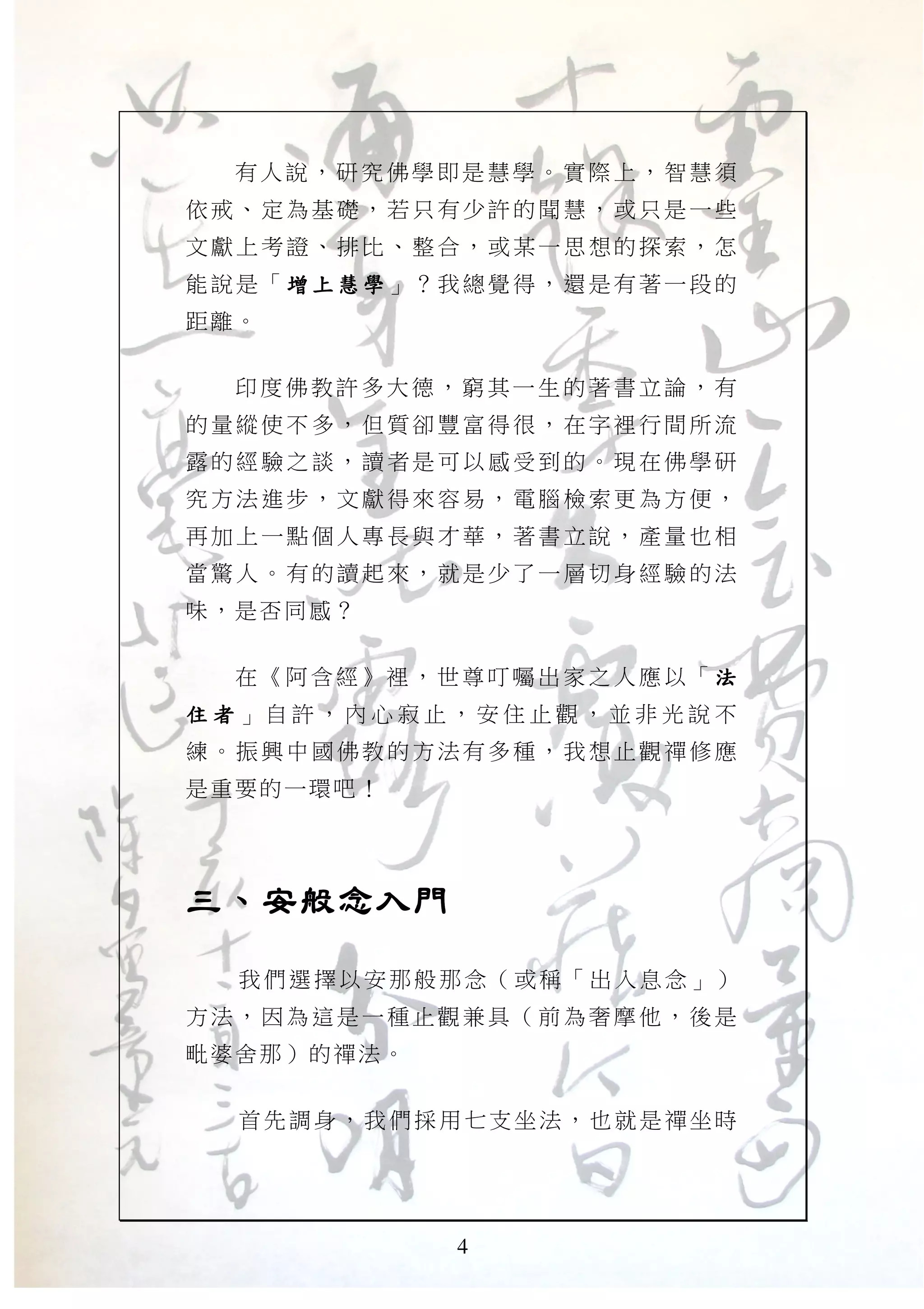 4
有人 說 ，研 究 佛學 即是 慧學 。 實際 上 ，智 慧須
依戒、 定為 基礎， 若只 有少許 的聞 慧，或 只是 一些
文獻上 考證 、排比 、整 合，或 某一 思想的 探索 ，怎
能說是 「 增 上 慧 學增 上 慧 學增 上 慧 學增 上 慧 學 」？我總覺 得，還 是有 著一 段的
距離。
印度 佛 教許 多 大德 ，窮 其一 生 的著 書 立論 ，有
的量縱 使不 多，但 質卻 豐富得 很， 在字裡 行間 所流
露的經 驗之 談，讀 者是 可以感 受到 的。現 在佛 學研
究方法 進步 ，文獻 得來 容易， 電腦 檢索更 為方 便，
再加上 一點 個人專 長與 才華， 著書 立說， 產量 也相
當驚人 。有 的讀起 來， 就是少 了一 層切身 經驗 的法
味，是否同感？
在《 阿 含經 》裡 ， 世尊 叮囑 出 家之 人應 以 「 法法法法
住 者住 者住 者住 者 」 自 許 ， 內 心 寂 止 ， 安 住 止 觀 ， 並 非 光 說 不
練。振 興中 國佛教 的方 法有多 種， 我想止 觀禪 修應
是重要的一環吧！
三、安般念入門三、安般念入門三、安般念入門三、安般念入門
我們選擇以安那般那念（或稱「出入息念」）
方法， 因為 這是一 種止 觀兼具 （前 為奢摩 他， 後是
毗婆舍那）的禪法。
首先調身，我們採用七支坐法，也就是禪坐時
 