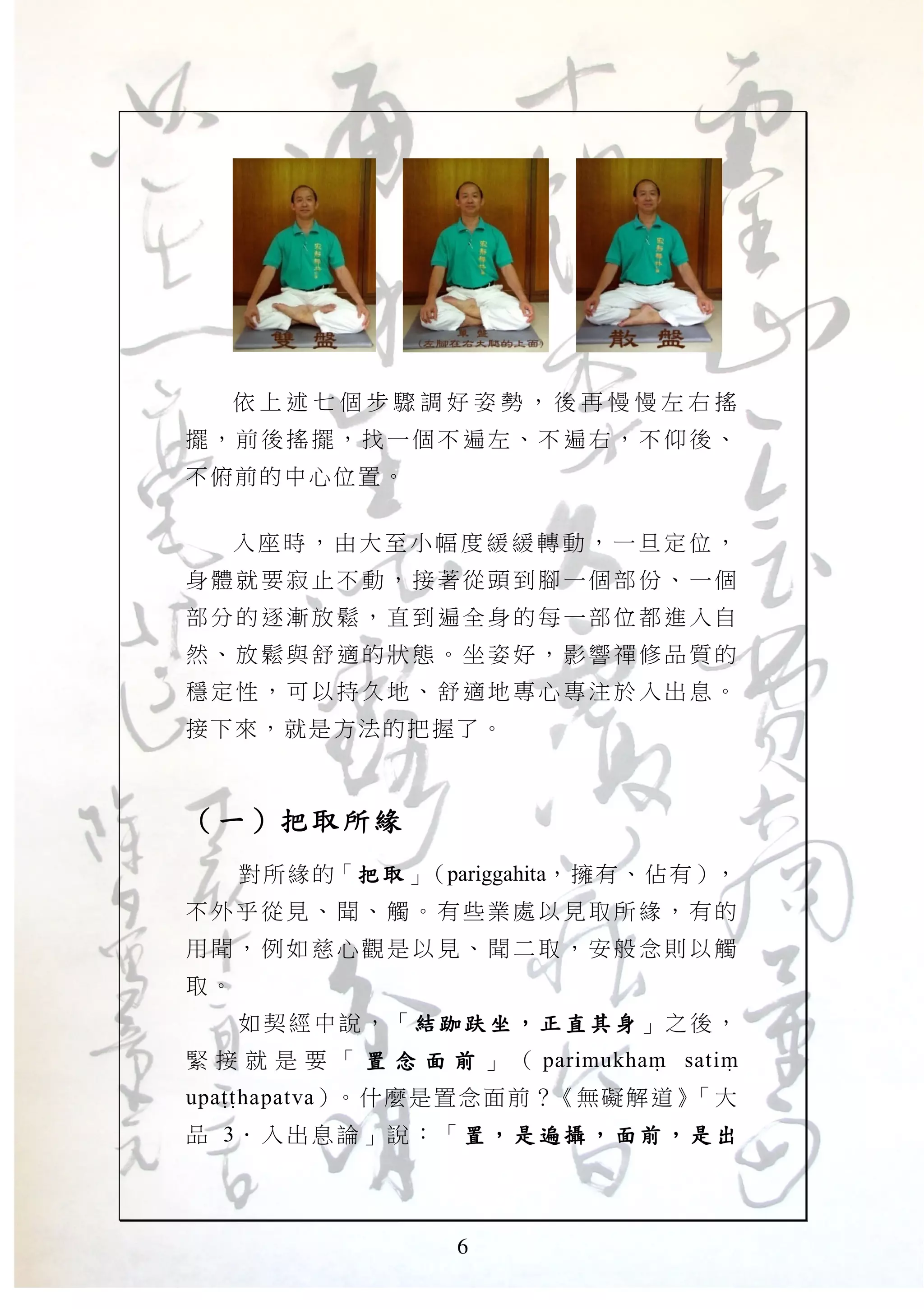 6
依 上 述 七 個 步 驟 調 好 姿 勢 ， 後 再 慢 慢 左 右 搖
擺，前 後搖 擺，找 一個 不遍左 、不 遍右， 不仰 後、
不俯前的中心位置。
入 座 時 ， 由 大 至 小 幅 度 緩 緩 轉 動 ， 一 旦 定 位 ，
身體就 要寂 止不動 ，接 著從頭 到腳 一個部 份、 一個
部分的 逐漸 放鬆， 直到 遍全身 的每 一部位 都進 入自
然、放 鬆與 舒適的 狀態 。坐姿 好， 影響禪 修品 質的
穩定性 ，可 以持久 地、 舒適地 專心 專注於 入出 息。
接下來，就是方法的把握了。
（（（（一一一一））））把取所緣把取所緣把取所緣把取所緣
對所緣的「把取把取把取把取」（pariggahita，擁有、佔有），
不外乎 從見 、聞、 觸。 有些業 處以 見取所 緣， 有的
用聞， 例如 慈心觀 是以 見、聞 二取 ，安般 念則 以觸
取。
如契經中說，「 結跏趺坐結跏趺坐結跏趺坐結跏趺坐 ，，，， 正直其身正直其身正直其身正直其身 」之後，
緊 接 就 是 要 「 置 念 面 前置 念 面 前置 念 面 前置 念 面 前 」 （ parimukhaM satiM
upaTThapatva）。什麼是置念面前？《無礙解道》「大
品 3． 入出息 論」說 ： 「 置置置置 ，，，， 是遍 攝是遍 攝是遍 攝是遍 攝 ，，，， 面前面前面前面前 ，，，， 是 出是 出是 出是 出
 