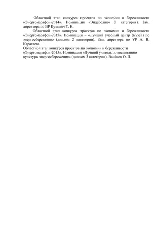 Областной этап конкурса проектов по экономии и бережливости
«Энергомарафон-2014». Номинация «Видеролик» (1 категория). Зам.
директора по ВР Кузьмич Т. Н.
Областной этап конкурса проектов по экономии и бережливости
«Энергомарафон-2015». Номинация – «Лучший учебный центр (музей) по
энергосбережению (диплом 2 категории). Зам. директора по УР А. В.
Каратаева.
Областной этап конкурса проектов по экономии и бережливости
«Энергомарафон-2015». Номинация «Лучший учитель по воспитанию
культуры энергосбережения» (диплом 3 категории). Ванёнок О. П.
 