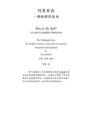 1
何來有我
－佛教禪修指南
Who Is My Self?
A Guide to Buddhist Meditation
The Potthapada Sutta
The Buddha’s Words on Self and Consciousness
Interpreted and Explained
by
Ayya Khema
艾雅 柯瑪 講述
果儒 譯
《布吒婆羅經》是記載佛陀回答布吒婆羅有關
自我和意識等問題的開示；此書系作者對《布吒婆
羅經》的詮釋和解說。此書對修行的次第和四禪八
定也有詳細的說明，是非常好的禪修指南。
 